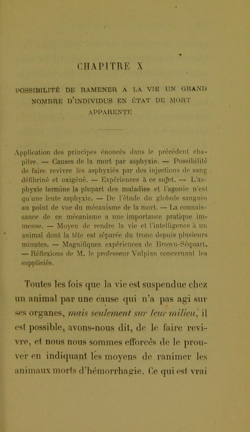 CHAPITRE X POSSIBILITÉ DE RAMENER A LA VIE UN GRAND NOMBRE D’INDIVIDUS EN ÉTAT DE MORT APPARENTE Application des principes énoncés dans le précédent cha- pitre. — Causes de la mort par asphyxie. — Possibilité de faire, revivre lés asphyxiés par des injections de sang- défibriné et oxigéné. — Expériences à ce sujet. — L’as- phyxie termine Ja plupart des maladies et l’agonie n’est qu'une lente asphyxie. — De l’étude du globule sanguin au point de vue du mécanisme de la mort. — La connais- sance de ce mécanisme a une importance pratique im- mense. — Moyen de rendre la vie et l’intelligence ;t un animal dont la tête est séparée du tronc depuis plusieurs minutes. — Magnifiques expériences de Brown-Séquart. — Réflexions de M. le professeur Vulpian concernant les suppliciés. Toutes les fois que la vie est suspendue chez un animal par une cause qui n’a pas agi sur ses organes, mais seulement sur leur milieu., il est possible, avons-nous dit, de le faire revi- vre, et nous nous sommes efforcés de le prou- ver en indiquant les moyens de ranimer les animaux morts d’hémorrhagie. Ce qui est vrai