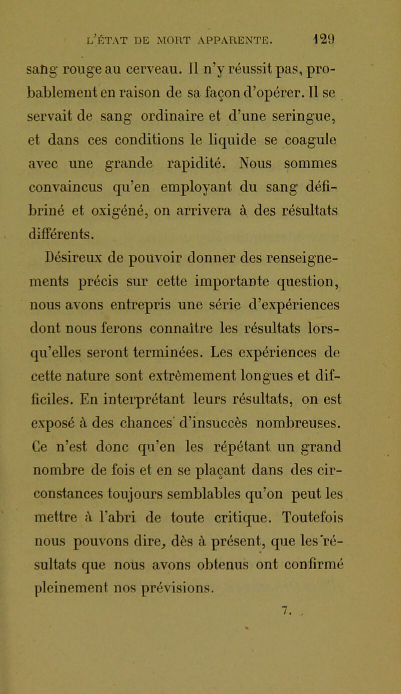 sang- rouge au cerveau. 11 n’y réussit pas, pro- bablement en raison de sa façon d’opérer. Il se servait de sang ordinaire et d’une seringue, et dans ces conditions le liquide se coagule avec une grande rapidité. Nous sommes convaincus qu’en employant du sang défi- briné et oxigéné, on arrivera à des résultats différents. Désireux de pouvoir donner des renseigne- ments précis sur cette importante question, nous avons entrepris une série d’expériences dont nous ferons connaître les résultats lors- qu’elles seront terminées. Les expériences de cette nature sont extrêmement longues et dif- ficiles. En interprétant leurs résultats, on est exposé à des chances' d’insuccès nombreuses. Ce n’est donc qu’en les répétant un grand nombre de fois et en se plaçant dans des cir- constances toujours semblables qu’on peut les mettre à. l'abri de toute critique. Toutefois nous pouvons dire, dès à présent, que les ré- sultats que nous avons obtenus ont confirmé pleinement nos prévisions. 7. .