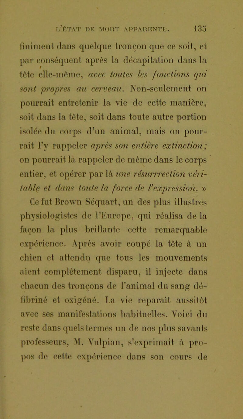 Uniment dans quelque tronçon que ce soit, et par conséquent après la décapitation clans la tète elle-même, avec toutes les fonctions qui sont propres au cerveau. Non-seulement, on pourrait entretenir la vie de cette manière, soit dans la tète, soit dans toute autre portion isolée du corps d’un animal, mais on pour- rait l’y rappeler après son entière extinction; on pourrait la rappeler de môme clans le corps entier, et opérer par là une résurrrection véri- table et clans toute la force de Fexpression. » Ce fut lirown Séquart, un clés plus illustres physiologistes de l’Europe, qui réalisa de la façon la plus brillante cette remarquable expérience. Après avoir coupé la tète à un chien et attendu cpie tous les mouvements aient complètement disparu, il injecte dans chacun des tronçons de l’animal du sang dé- fibriné et oxigéné. La vie réparait aussitôt avec ses manifestations habituelles. Voici du reste clans quels termes un de nos plus savants professeurs, M. Vulpian, s’exprimait à pro- pos de cette expérience dans son cours de