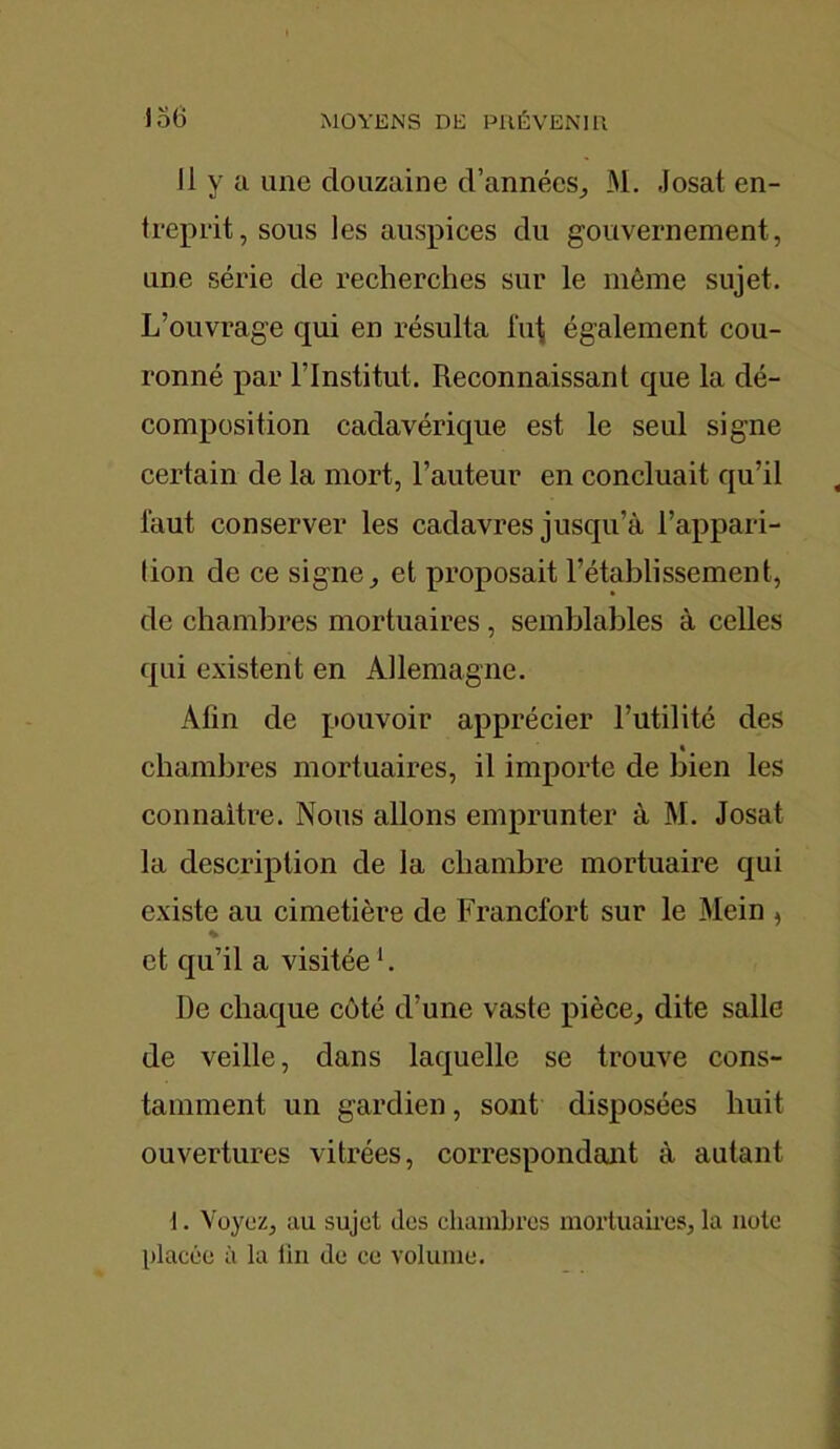 Il y a une douzaine d'années, M. Josat en- treprit, sous les auspices du gouvernement, une série de recherches sur le même sujet. L’ouvrage qui en résulta lut également cou- ronné par l’Institut. Reconnaissant que la dé- composition cadavérique est le seul signe certain de la mort, l’auteur en concluait qu’il faut conserver les cadavres jusqu’à l’appari- tion de ce signe, et proposait l’établissement, de chambres mortuaires, semblables à celles qui existent en Allemagne. Afin de pouvoir apprécier l’utilité des chambres mortuaires, il importe de bien les connaître. Nous allons emprunter à M. Josat la description de la chambre mortuaire qui existe au cimetière de Francfort sur le Mein , % et qu’il a visitée b De chaque côté d’une vaste pièce, dite salle de veille, dans laquelle se trouve cons- tamment un gardien, sont disposées huit ouvertures vitrées, correspondant à autant 1. Voyez, au sujet des chambres mortuaires, la note placée à la tin de ce volume.