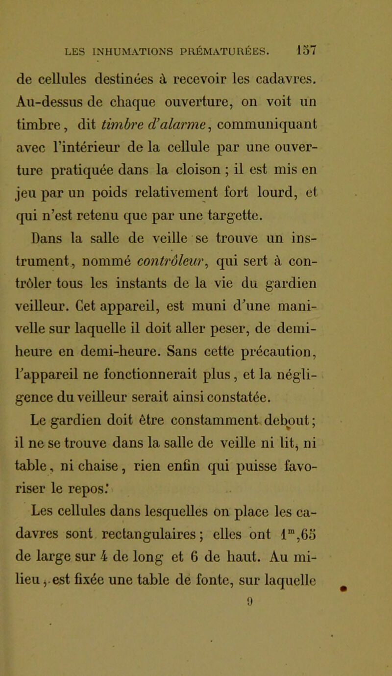 de cellules destinées à recevoir les cadavres. Au-dessus de chaque ouverture, on voit un timbre, dit timbre d’alarme, communiquant avec l’intérieur de la cellule par une ouver- ture pratiquée dans la cloison ; il est mis en jeu par un poids relativement fort lourd, et qui n’est retenu que par une targette. Dans la salle de veille se trouve un ins- trument, nommé contrôleur, qui sert à con- trôler tous les instants de la vie du gardien veilleur. Cet appareil, est muni d’une mani- velle sur laquelle il doit aller peser, de demi- heure en demi-heure. Sans cette précaution, l’appareil ne fonctionnerait plus, et la négli- gence du veilleur serait ainsi constatée. Le gardien doit être constamment debout ; il ne se trouve dans la salle de veille ni lit, ni table, ni chaise, rien enfin qui puisse favo- riser le repos’ Les cellules dans lesquelles on place les ca- davres sont rectangulaires; elles ont lm,6ü de large sur 4 de long et 6 de haut. Au mi- lieu j.est fixée une table de fonte, sur laquelle 9