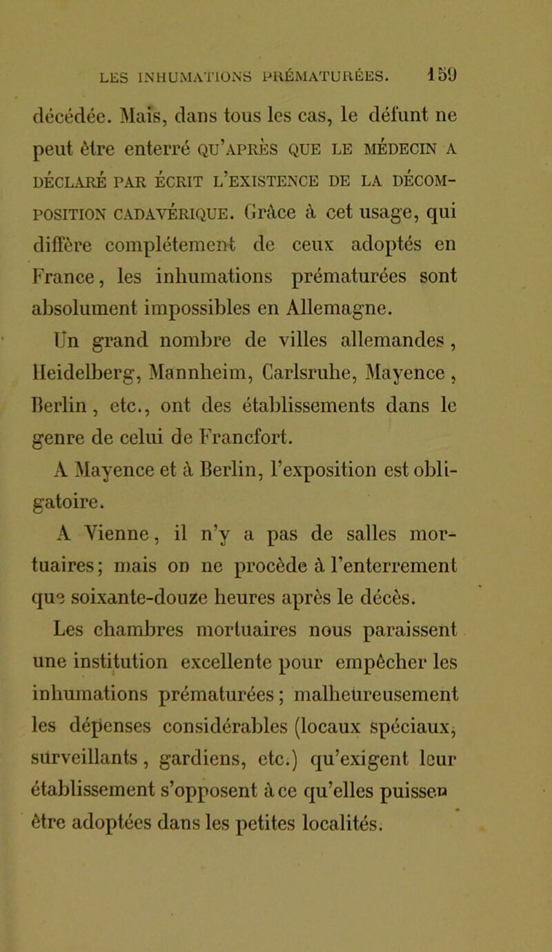 décédée. Mais, dans tous les cas, le dél'unt ne peut être enterré qu’après que le médecin a DÉCLARÉ PAR ÉCRIT L’EXISTENCE DE LA DÉCOM- POSITION cadavérique. Grâce â cet usage, qui diffère complètement de ceux adoptés en France, les inhumations prématurées sont absolument impossibles en Allemagne. Un grand nombre de villes allemandes , Heidelberg, Mannheim, Carlsruhe, Mayence , Berlin, etc., ont des établissements dans le genre de celui de Francfort. A Mayence et à Berlin, l’exposition est obli- gatoire. A Vienne, il n’y a pas de salles mor- tuaires ; mais on ne procède à l’enterrement que soixante-douze heures après le décès. Les chambres mortuaires nous paraissent une institution excellente pour empêcher les inhumations prématurées ; malheureusement les dépenses considérables (locaux spéciaux, surveillants, gardiens, etc.) qu’exigent leur établissement s’opposent à ce qu’elles puisse» être adoptées dans les petites localités.