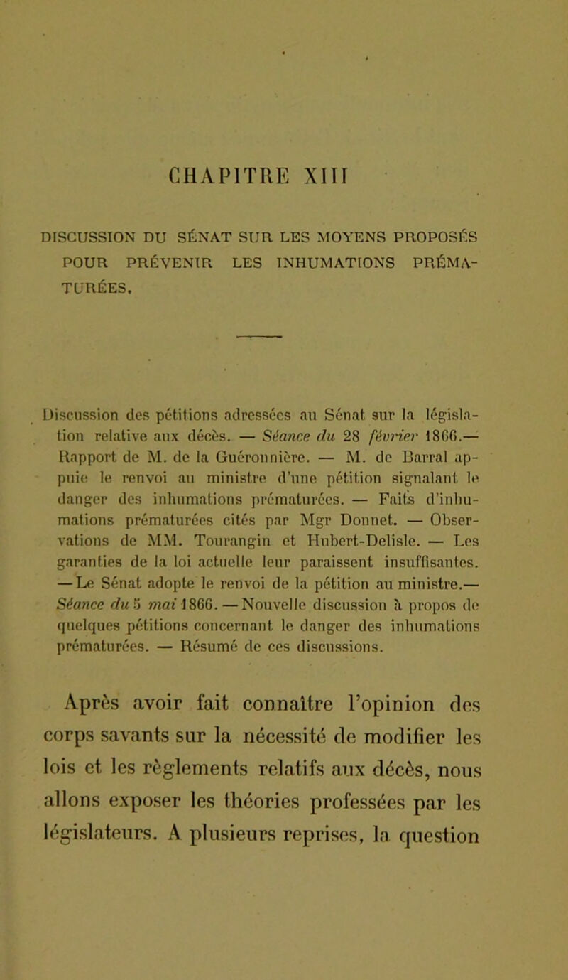 DISCUSSION DU SÉNAT SUR LES MOYENS PROPOSÉS POUR PRÉVENIR LES INHUMATIONS PRÉMA- TURÉES, Discussion des pétitions adressées au Sénat sur la législa- tion relative aux décès. — Séance du 28 février 18GG.— Rapport de M. de la Guéronnière. — M. de Barrai ap- puie le renvoi au ministre d’une pétition signalant le danger des inhumations prématurées. — Faits d’inhu- mations prématurées cités par Mgr Donnet. — Obser- vations de MM. Tourangin et Hubert-Delisle. — Les garanties de la loi actuelle leur paraissent insuffisantes. — Le Sénat adopte le renvoi de la pétition au ministre.— Séance du 5 mai 1866. — Nouvelle discussion à propos de quelques pétitions concernant le danger des inhumations prématurées. — Résumé de ces discussions. Après avoir fait connaître l’opinion des corps savants sur la nécessité de modifier les lois et les règlements relatifs aux décès, nous allons exposer les théories professées par les législateurs. A plusieurs reprises, la question