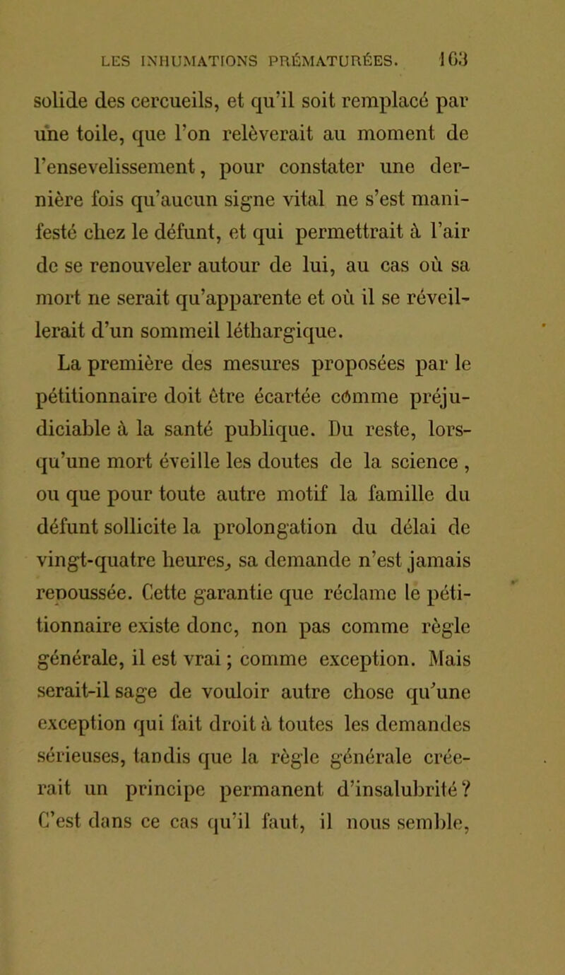 solide des cercueils, et qu’il soit remplacé par une toile, que l’on relèverait au moment de l’ensevelissement, pour constater une der- nière fois qu’aucun signe vital ne s’est mani- festé chez le défunt, et qui permettrait à l’air de se renouveler autour de lui, au cas où sa mort ne serait qu’apparente et où il se réveil- lerait d’un sommeil léthargique. La première des mesures proposées par le pétitionnaire doit être écartée cômme préju- diciable à la santé publique. Du reste, lors- qu’une mort éveille les doutes de la science , ou que pour toute autre motif la famille du défunt sollicite la prolongation du délai de vingt-quatre heures, sa demande n’est jamais renoussée. Cette garantie que réclame le péti- tionnaire existe donc, non pas comme règle générale, il est vrai ; comme exception. Mais serait-il sage de vouloir autre chose qu’une exception qui fait droit à toutes les demandes sérieuses, tandis que la règle générale crée- rait un principe permanent d’insalubrité? C’est dans ce cas qu’il fout, il nous semble,