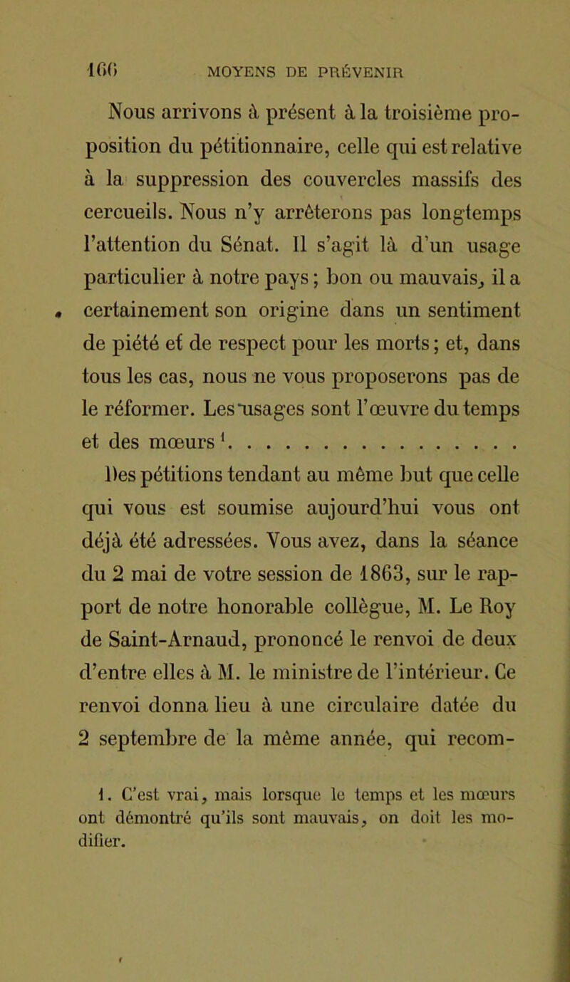 Nous arrivons à présent à la troisième pro- position du pétitionnaire, celle qui est relative à la suppression des couvercles massifs des cercueils. Nous n’y arrêterons pas longtemps l’attention du Sénat. 11 s’agit là d’un usage particulier à notre pays ; bon ou mauvais, il a certainement son origine dans un sentiment de piété et de respect pour les morts ; et, dans tous les cas, nous ne vous proposerons pas de le réformer. Lesiisages sont l’œuvre du temps et des mœurs 1 Des pétitions tendant au même but que celle qui vous est soumise aujourd’hui vous ont déjà été adressées. Vous avez, dans la séance du 2 mai de votre session de 1863, sur le rap- port de notre honorable collègue, M. Le Roy de Saint-Arnaud, prononcé le renvoi de deux d’entre elles à M. le ministre de l’intérieur. Ce renvoi donna lieu à une circulaire datée du 2 septembre de la même année, qui recom- \. C’est vrai, mais lorsque le temps et les mœurs ont démontré qu’ils sont mauvais, on doit les mo- difier.