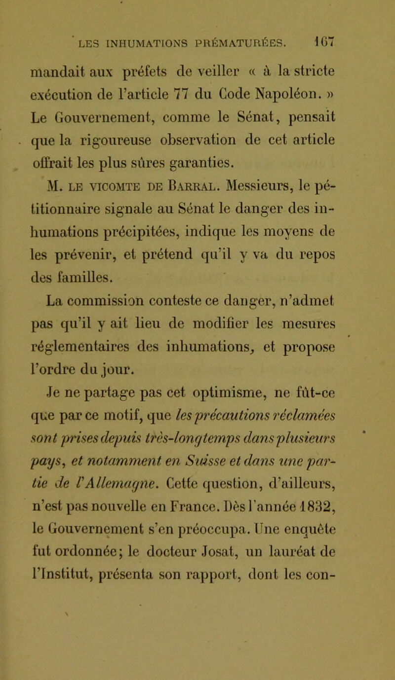 mandait aux préfets de veiller « à la stricte exécution de l’article 77 du Code Napoléon. » Le Gouvernement, comme le Sénat, pensait que la rigoureuse observation de cet article olfrait les plus sûres garanties. M. le vicomte de Barral. Messieurs, le pé- titionnaire signale au Sénat le danger des in- humations précipitées, indique les moyens de les prévenir, et prétend qu’il y va du repos des familles. La commission conteste ce danger, n’admet pas qu’il y ait lieu de modifier les mesures réglementaires des inhumations, et propose l’ordre du jour. Je ne partage pas cet optimisme, ne fût-ce que par ce motif, que les précautions réclamées sont prises depuis très-longtemps dans plusieurs pays, et notamment en Suisse et dans une par- tie de l'Allemagne. Cette question, d’ailleurs, n’est pas nouvelle en France. Dès l'année 1832, le Gouvernement s’en préoccupa. Une enquête fut ordonnée; le docteur Josat, un lauréat de l’Institut, présenta son rapport, dont les con-