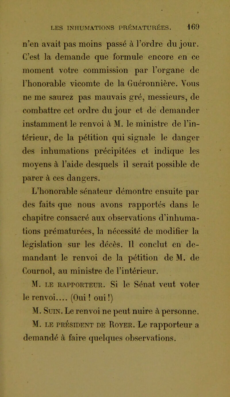 n’en avait pas moins passé à l’ordre du jour. C’est la demande que formule encore en ce moment votre commission par l’organe de l'honorable vicomte de la Guéronnière. Vous ne me saurez pas mauvais gré, messieurs, de combattre cet ordre du jour et de demander instamment le renvoi à M. le ministre de l’in- térieur, de la pétition qui signale le danger des inhumations précipitées et indique les moyens à l’aide desquels il serait possible de parer à ces dangers. L’honorable sénateur démontre ensuite par des faits que nous avons rapportés dans le chapitre consacré aux observations d’inhuma- tions prématurées, la nécessité de modifier la législation sur les décès. 11 conclut en de- mandant le renvoi de la pétition de M. de Cournol, au ministre de l’intérieur. M. le rapporteur. Si le Sénat veut voter le renvoi.... (Oui ! oui !) M. Suin. Le renvoi ne peut nuire personne. M. le président de Royer. Le rapporteur a demandé à faire quelques observations.