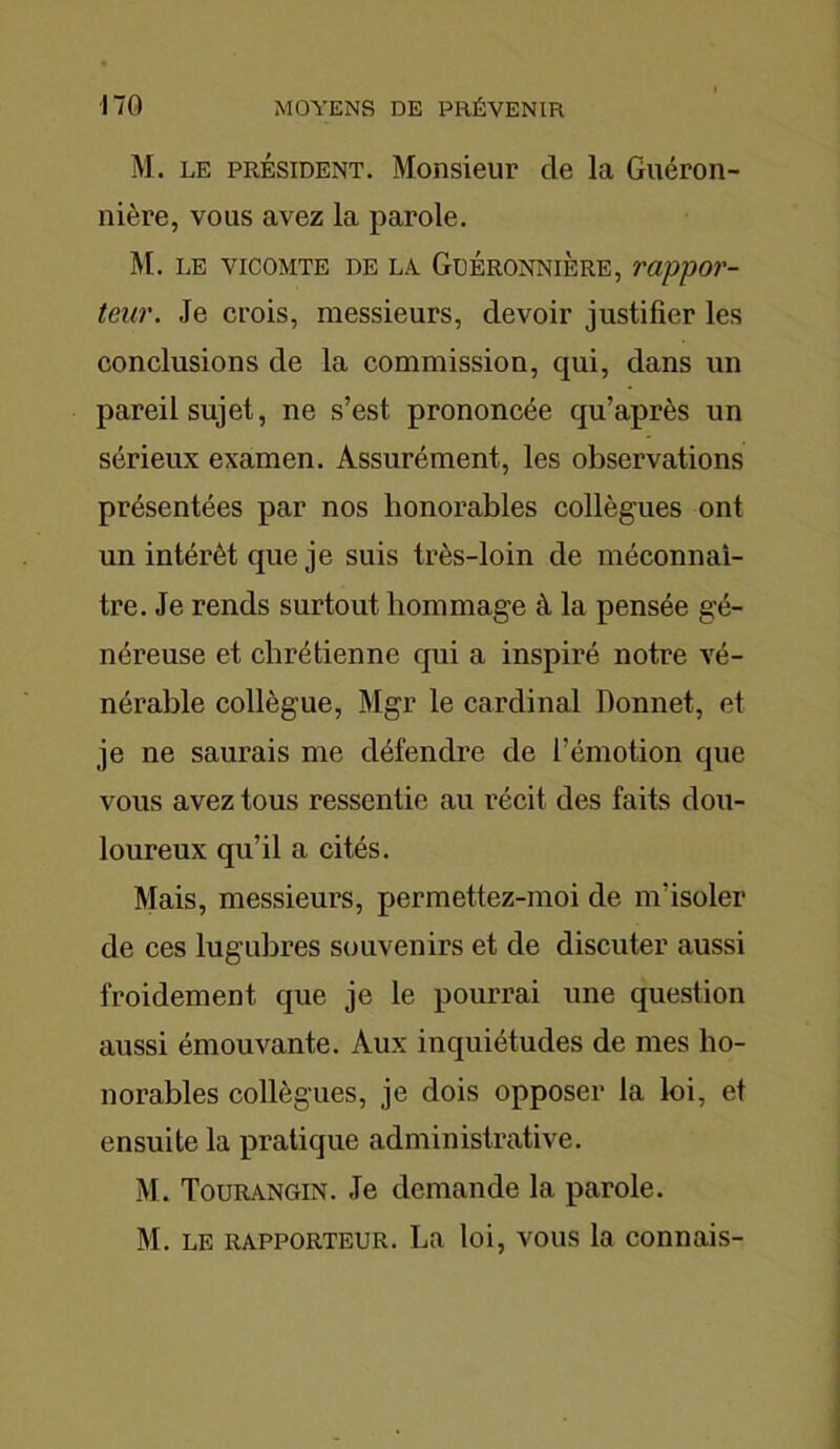 M. le président. Monsieur de la Guéron- nière, vous avez la parole. M. LE VICOMTE DE LA GüÉRONNIÈRE, VO/ppOT- teur. Je crois, messieurs, devoir justifier les conclusions de la commission, qui, dans un pareil sujet, ne s’est prononcée qu’après un sérieux examen. Assurément, les observations présentées par nos honorables collègues ont un intérêt que je suis très-loin de méconnaî- tre. Je rends surtout hommage à la pensée gé- néreuse et chrétienne qui a inspiré notre vé- nérable collègue, Mgr le cardinal Bonnet, et je ne saurais me défendre de l’émotion que vous avez tous ressentie au récit des faits dou- loureux qu’il a cités. Mais, messieurs, permettez-moi de m’isoler de ces lugubres souvenirs et de discuter aussi froidement que je le pourrai une question aussi émouvante. Aux inquiétudes de mes ho- norables collègues, je dois opposer la loi, et ensuite la pratique administrative. M. Tourangin. Je demande la parole. M. le rapporteur. La loi, vous la connais-