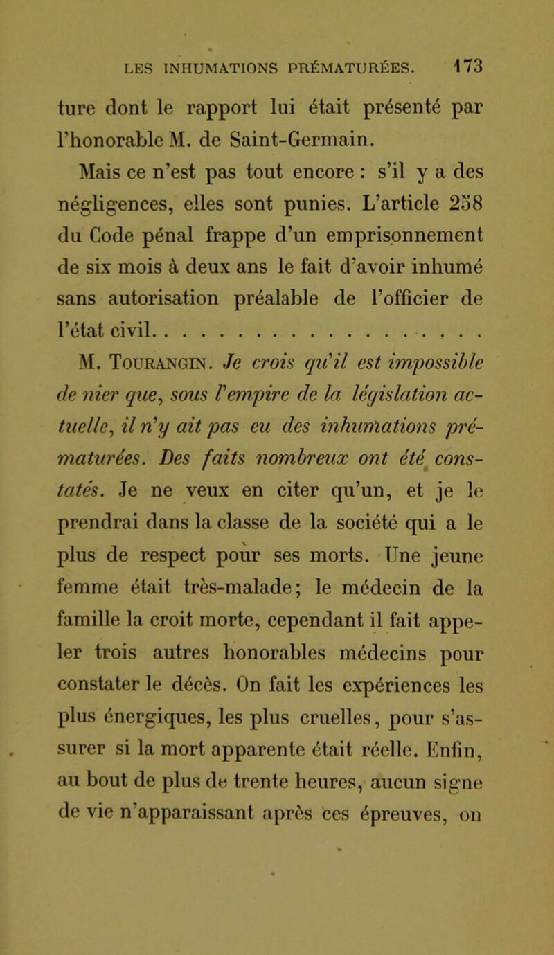 ture dont le rapport lui était présenté par l’honorable M. de Saint-Germain. Mais ce n’est pas tout encore : s’il y a des négligences, elles sont punies. L’article 258 du Code pénal frappe d’un emprisonnement de six mois à deux ans le fait d’avoir inhumé sans autorisation préalable de l’officier de l’état civil M. Tourangin. Je crois qu'il est impossible cle nier que, sous l'empire de la législation ac- tuelle, il n'y ait pas eu des inhumations pré- maturées. Des faits nombreux ont été cons- tatés. Je ne veux en citer qu’un, et je le prendrai dans la classe de la société qui a le plus de respect pour ses morts. Une jeune femme était très-malade; le médecin de la famille la croit morte, cependant il fait appe- ler trois autres honorables médecins pour constater le décès. On fait les expériences les plus énergiques, les plus cruelles, pour s’as- surer si la mort apparente était réelle. Enfin, au bout de plus de trente heures, aucun signe de vie n'apparaissant après ces épreuves, on