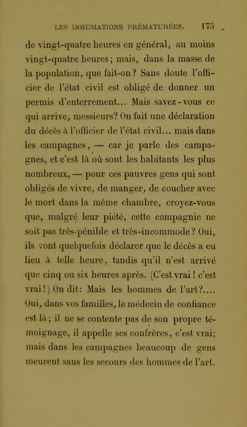 de vingt-quatre heures en général, au moins vingt-quatre heures ; mais, dans la masse de la population, que fait-on? Sans doute l’offi- cier de l’état civil est obligé de donner un permis d’enterrement... Mais savez-vous ce qui arrive, messieurs? On fait une déclaration du décès à l’officier de l’état civil... mais dans les campagnes, — car je parle des campa- gnes, et c’est là où sont les habitants les plus nombreux, — pour ces pauvres gens qui sont obligés de vivre, de manger, de coucher avec le mort dans la même chambre, croyez-vous que, malgré leur piété, cette compagnie ne soit pas très-pénible et très-incommode? Oui, ils vont quelquefois déclarer que le décès a eu lieu à telle heure, tandis qu’il n’est arrivé que cinq ou six heures après. (C’est vrai ! c’est vrai!) On dit: Mais les hommes de l’art?.... Oui, dans vos familles, le médecin de confiance est là ; il ne se contente pas de son propre té- moignage, il appelle ses confrères, c’est vrai; mais dans les campagnes beaucoup de gens meurent sans les secours des hommes de l’art.