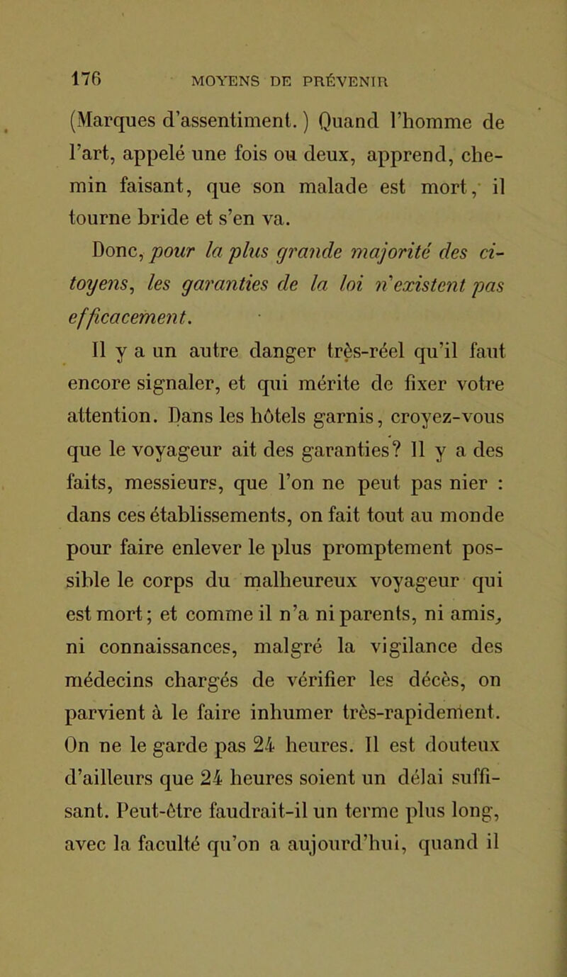 (Marques d’assentiment. ) Quand l’homme de l’art, appelé une fois ou deux, apprend, che- min faisant, que son malade est mort, il tourne bride et s’en va. Donc, pour la plus grande majorité des ci- toyens■, les garanties de la loi n'existent pas efficacement. Il y a un autre danger très-réel qu’il faut encore signaler, et qui mérite de fixer votre attention. Dans les hôtels garnis, croyez-vous que le voyageur ait des garanties? 11 y a des faits, messieurs, que l’on ne peut pas nier : dans ces établissements, on fait tout au monde pour faire enlever le plus promptement pos- sible le corps du malheureux voyageur qui est mort ; et comme il n’a ni parents, ni amis,, ni connaissances, malgré la vigilance des médecins chargés de vérifier les décès, on parvient à le faire inhumer très-rapidement. On ne le garde pas 24 heures. Il est douteux d’ailleurs que 24 heures soient un délai suffi- sant. Peut-être faudrait-il un terme plus long, avec la faculté qu’on a aujourd’hui, quand il