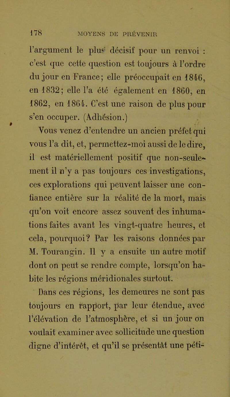 l’argument le plus décisif pour un renvoi : c’est que cette question est toujours à l’ordre du jour en France; elle préoccupait en 1846, en 1832; elle l’a été également en 1860, en 1862, en 1864. C’est une raison de plus pour s’en occuper. (Adhésion.) Vous venez d’entendre un ancien préfet qui vous l’a dit, et, permettez-moi aussi de le dire, il est matériellement positif que non-seule- ment il n’y a pas toujours ces investigations, ces explorations qui peuvent laisser une con- fiance entière sur la réalité de la mort* mais qu’on voit encore assez souvent des inhuma- tions faites avant les vingt-quatre heures, et cela, pourquoi? Par les raisons données par M. Tourangin. Il y a ensuite un autre motif dont on peut se rendre compte, lorsqu’on ha- bite les régions méridionales surtout. Dans ces régions, les demeures ne sont pas toujours en rapport, par leur étendue, avec l’élévation de l’atmosphère, et si un jour on voulait examiner avec sollicitude une question digne d’intérêt, et qu’il se présentât une péti-