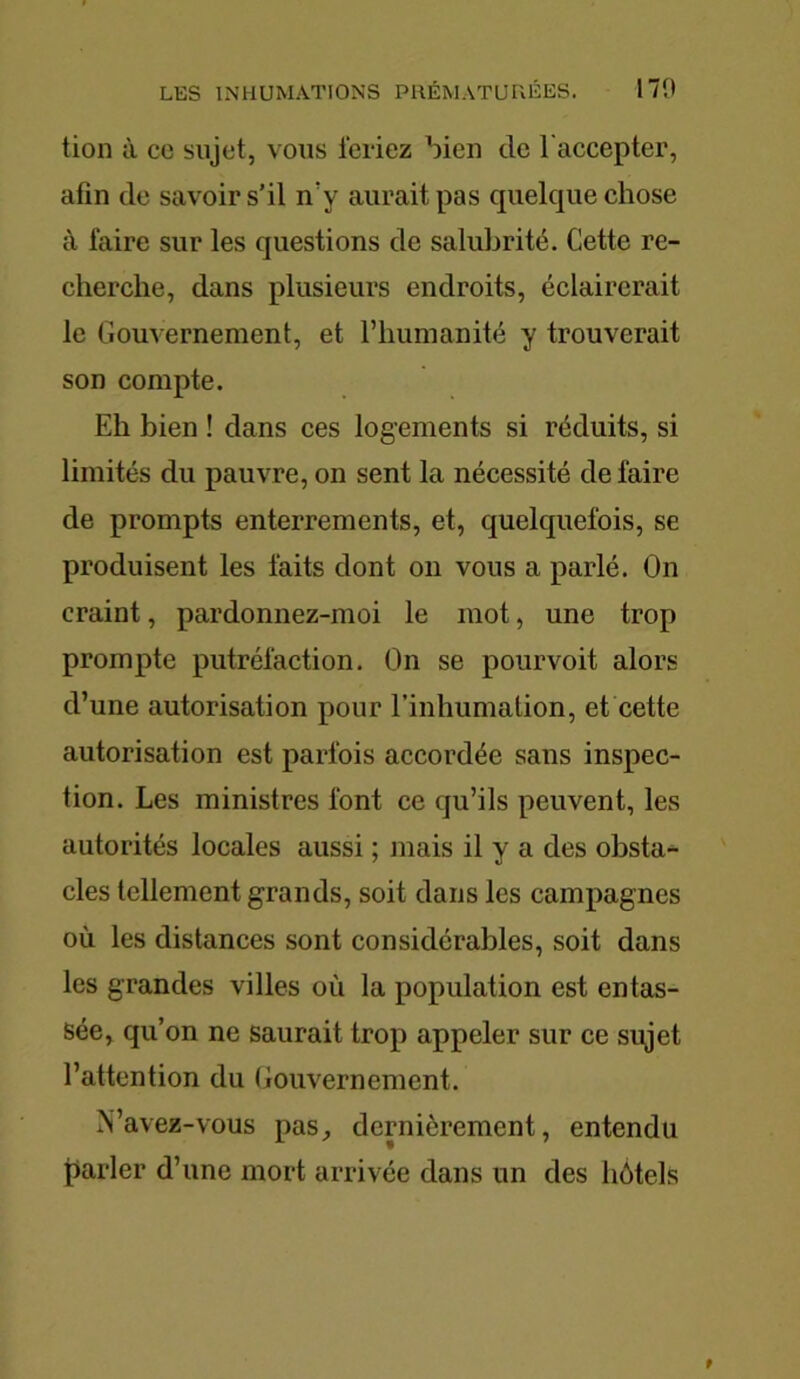tion à ce sujet, vous feriez bien de l'accepter, afin de savoir s’il n’v aurait pas quelque chose à faire sur les questions de salubrité. Cette re- cherche, dans plusieurs endroits, éclairerait le Gouvernement, et l’humanité y trouverait son compte. Eh bien ! dans ces logements si réduits, si limités du pauvre, on sent la nécessité de faire de prompts enterrements, et, quelquefois, se produisent les faits dont on vous a parlé. On craint, pardonnez-moi le mot, une trop prompte putréfaction. On se pourvoit alors d’une autorisation pour l’inhumation, et cette autorisation est parfois accordée sans inspec- tion. Les ministres font ce qu’ils peuvent, les autorités locales aussi ; mais il y a des obsta- cles tellement grands, soit dans les campagnes où les distances sont considérables, soit dans les grandes villes où la population est entas- sée, qu’on ne saurait trop appeler sur ce sujet l’attention du Gouvernement. N’avez-vous pas, dernièrement, entendu parler d’une mort arrivée dans un des hôtels