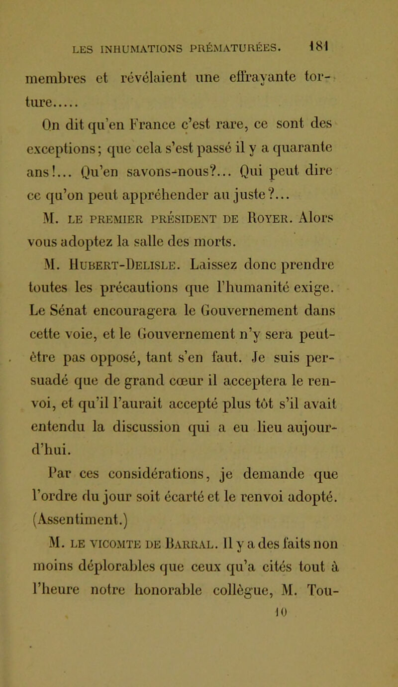 membres et révélaient une effrayante tor- ture Qn dit qu’en France c’est rare, ce sont des exceptions; que cela s’est passé il y a quarante ans!... Qu’en savons-nous?... Qui peut dire ce qu’on peut appréhender au juste?... M. LE PREMIER PRESIDENT DE ROYER. Alors vous adoptez la salle des morts. M. Hubert-Delisle. Laissez donc prendre toutes les précautions que l’humanité exige. Le Sénat encouragera le Gouvernement dans cette voie, et le Gouvernement n’y sera peut- être pas opposé, tant s’en faut. Je suis per- suadé que de grand cœur il acceptera le ren- voi, et qu’il l’aurait accepté plus tôt s’il avait entendu la discussion qui a eu lieu aujour- d’hui. Par ces considérations, je demande que l’ordre du jour soit écarté et le renvoi adopté. (Assentiment.) M. le vicomte de Rarral. 11 y a des faits non moins déplorables que ceux qu’a cités tout à l’heure notre honorable collègue, M. Tou- 10