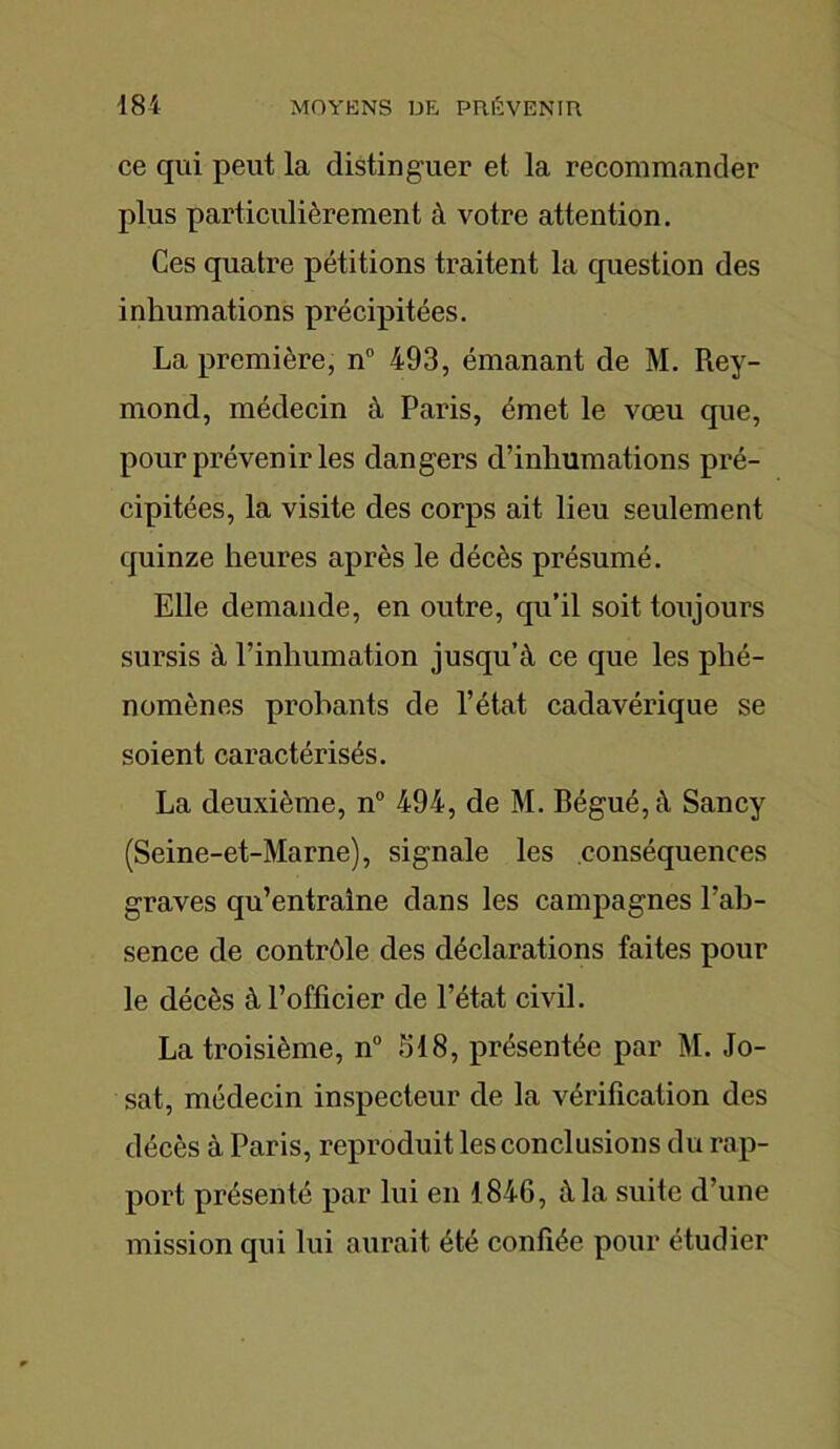 ce qui peut la distinguer et la recommander plus particulièrement à votre attention. Ces quatre pétitions traitent la question des inhumations précipitées. La première, n° 493, émanant de M. Rey- mond, médecin à Paris, émet le vœu que, pour prévenir les dangers d’inhumations pré- cipitées, la visite des corps ait lieu seulement quinze heures après le décès présumé. Elle demande, en outre, qu’il soit toujours sursis à l’inhumation jusqu’à ce que les phé- nomènes probants de l’état cadavérique se soient caractérisés. La deuxième, n° 494, de M. Bégué, à Sancy (Seine-et-Marne), signale les conséquences graves qu’entraîne dans les campagnes l’ab- sence de contrôle des déclarations faites pour le décès à l’officier de l’état civil. La troisième, n° 318, présentée par M. Jo- sat, médecin inspecteur de la vérification des décès à Paris, reproduit les conclusions du rap- port présenté par lui en 1846, à la suiie d’une mission qui lui aurait été confiée pour étudier