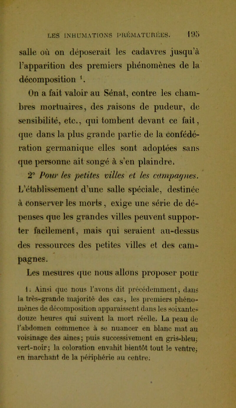 salle où on déposerait les cadavres jusqu’à l’apparition des premiers phénomènes de la décomposition i. On a fait valoir au Sénat, contre les cham- bres mortuaires, des raisons de pudeur, de sensibilité, etc., qui tombent devant ce fait, que dans la plus grande partie de la confédé- ration germanique elles sont adoptées sans que personne ait songé à s’en plaindre. 2° Pour les petites villes et les campagnes. L’établissement d’une salle spéciale, destinée à conserver les morts , exige une série de dé- penses que les grandes villes peuvent suppor- ter facilement, mais qui seraient au-dessüs des ressources des petites villes et des cam- pagnes. Les mesures que nous allons proposer pour 1. Ainsi que nous l’avons dit précédemment, dans la très-grande majorité des cas, les premiers phéno- mènes de décomposition apparaissent dans les soixante- douze heures qui suivent la mort réelle. La peau de l’abdomen commence à se nuancer en blanc mat au voisinage des aines ; puis successivement en gris-bleu; vert-noir ; la coloration envahit bientôt tout le vehtre, en marchant de la périphérie ou centre.
