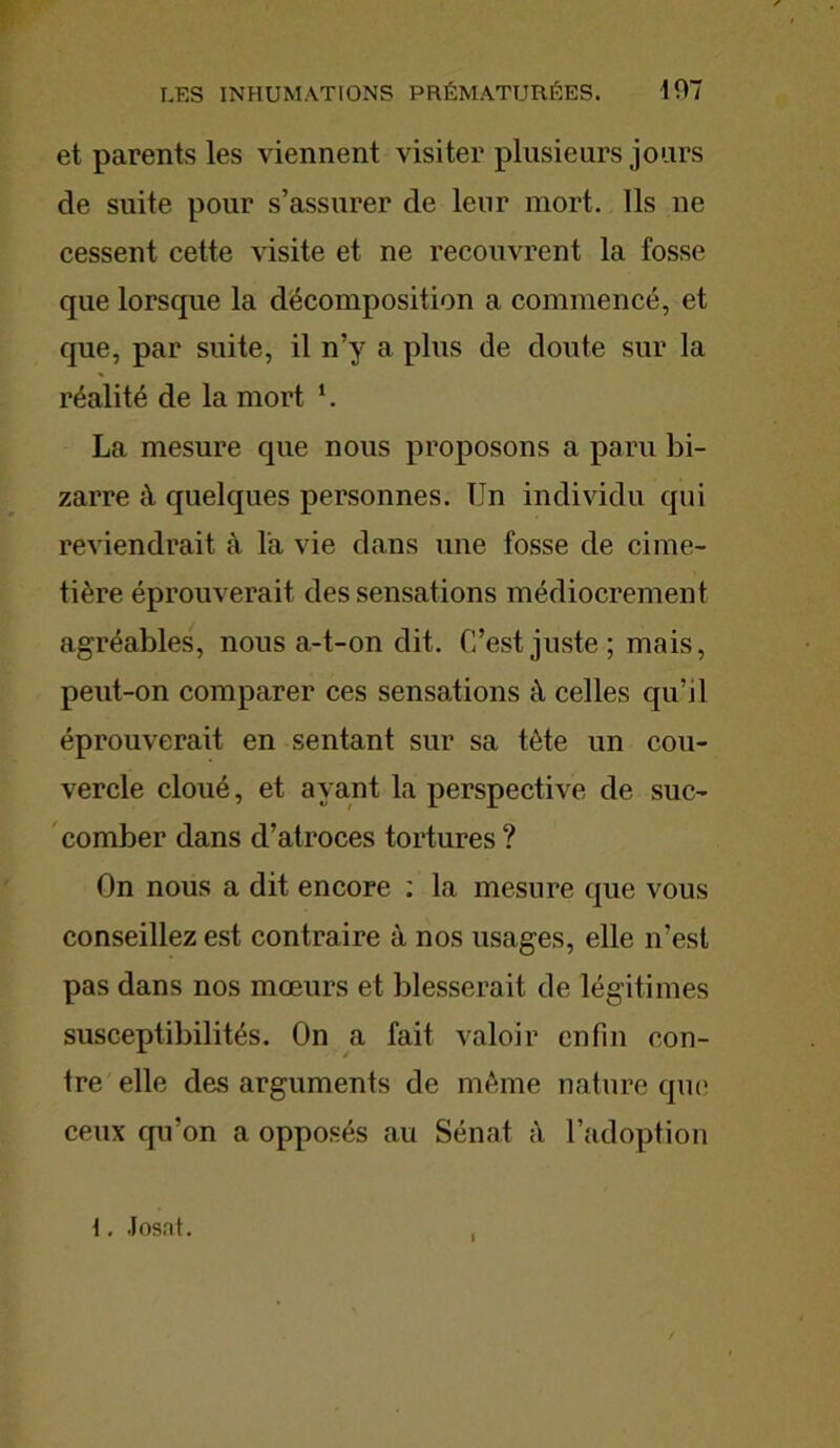 et parents les viennent visiter plusieurs jours de suite pour s’assurer de leur mort. Ils ne cessent cette visite et ne recouvrent la fosse que lorsque la décomposition a commencé, et que, par suite, il n’y a plus de doute sur la réalité de la mort l. La mesure que nous proposons a paru bi- zarre à quelques personnes. Un individu qui reviendrait à la vie dans une fosse de cime- tière éprouverait des sensations médiocrement agréables, nous a-t-on dit. C’est juste; mais, peut-on comparer ces sensations à celles qu’il éprouverait en sentant sur sa tête un cou- vercle cloué, et ayant la perspective de suc- comber dans d’atroces tortures ? On nous a dit encore : la mesure que vous conseillez est contraire à nos usages, elle n’est pas dans nos mœurs et blesserait de légitimes susceptibilités. On a fait valoir enfin con- tre elle des arguments de même nature que ceux qu’on a opposés au Sénat à l’adoption 1. Josnt.