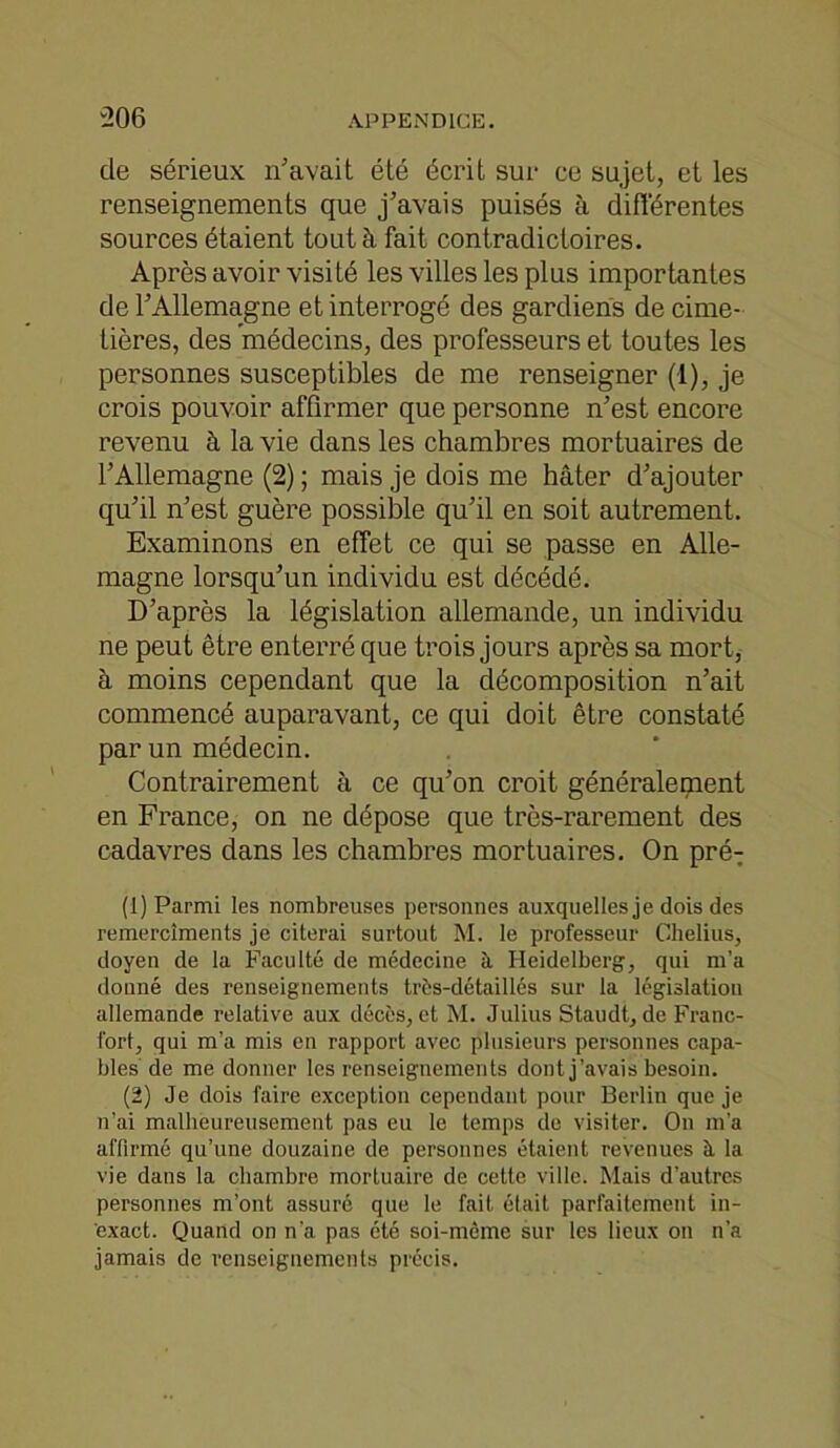 de sérieux n'avait été écrit sur ce sujet, et les renseignements que j’avais puisés à différentes sources étaient tout à fait contradictoires. Après avoir visité les villes les plus importantes de l’Allemagne et interrogé des gardiens de cime- tières, des médecins, des professeurs et toutes les personnes susceptibles de me renseigner (1), je crois pouvoir affirmer que personne n’est encore revenu à la vie dans les chambres mortuaires de l’Allemagne (2) ; mais je dois me hâter d’ajouter qu’il n’est guère possible qu’il en soit autrement. Examinons en effet ce qui se passe en Alle- magne lorsqu’un individu est décédé. D’après la législation allemande, un individu ne peut être enterré que trois jours après sa mort, à moins cependant que la décomposition n’ait commencé auparavant, ce qui doit être constaté par un médecin. Contrairement à ce qu’on croit généralement en France, on ne dépose que très-rarement des cadavres dans les chambres mortuaires. On pré- (1) Parmi les nombreuses personnes auxquelles je dois des remercîments je citerai surtout M. le professeur Chelius, doyen de la Faculté de médecine à. Heidelberg, qui m’a donné des renseignements très-détaillés sur la législation allemande relative aux décès, et M. Julius Staudt, de Franc- fort, qui m’a mis en rapport avec plusieurs personnes capa- bles de me donner les renseignements dont j’avais besoin. (2) Je dois faire exception cependant pour Berlin que je n’ai malheureusement pas eu le temps de visiter. On m’a affirmé qu’une douzaine de personnes étaient revenues à la vie dans la chambre mortuaire de cette ville. Mais d’autres personnes m’ont assuré que le fait était parfaitement in- exact. Quand on n’a pas été soi-même sur les lieux on n’a jamais de renseignements précis.