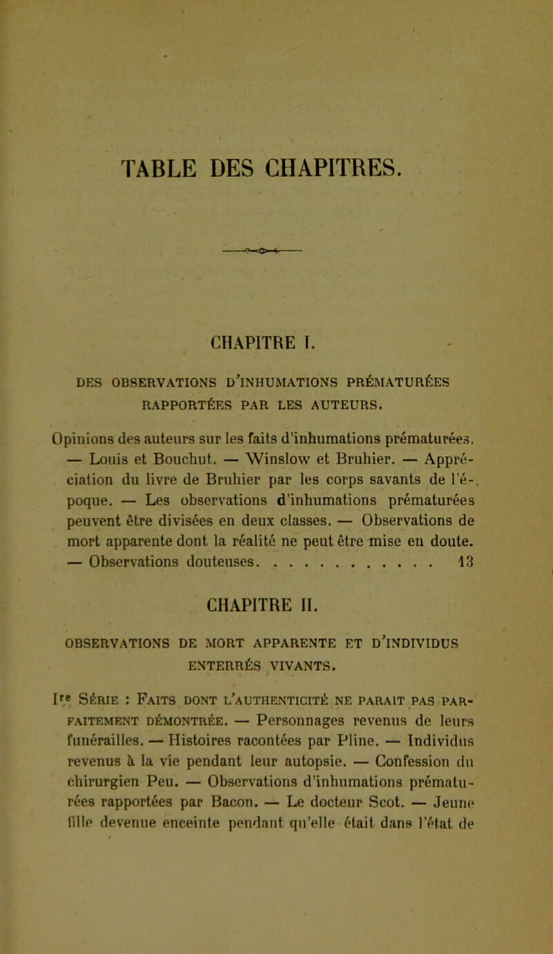 TABLE DES CHAPITRES. CHAPITRE I. DES OBSERVATIONS D’iNHUMATIONS PRÉMATURÉES RAPPORTÉES PAR LES AUTEURS. Opinions des auteurs sur les faits d’inhumations prématurées. — Louis et Bouchut. — Winslow et Bruhier. — Appré- ciation du livre de Bruhier par les corps savants de l’é-, poque. — Les observations d’inhumations prématurées peuvent être divisées en deux classes. — Observations de mort apparente dont la réalité ne peut être mise en doute. — Observations douteuses 13 CHAPITRE II. OBSERVATIONS DE MORT APPARENTE ET D’iNDIVIDUS ENTERRÉS VIVANTS. Ire Série : Faits dont l’authenticité ne parait pas par- faitement démontrée. — Personnages revenus de leurs funérailles. — Histoires racontées par Pline. — Individus revenus à la vie pendant leur autopsie. — Confession du chirurgien Peu. — Observations d’inhumations prématu- rées rapportées par Bacon. — Le docteur Scot. — Jeune fille devenue enceinte pendant qu’elle était dans l’état de