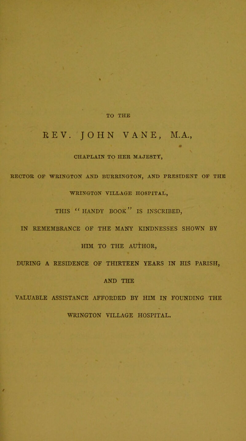 TO THE REV. JOHN VANE, M.A., a CHAPLAIN TO HER MAJESTY, HECTOR OF WRINGTON AND BURRINGTON, AND PRESIDENT OF THE WRINGTON VILLAGE HOSPITAL, THIS “ HANDY BOOK” IS INSCRIBED, IN REMEMBRANCE OF THE MANY KINDNESSES SHOWN BY HIM TO THE AUTHOR, DURING A RESIDENCE OF THIRTEEN YEARS IN HIS PARISH, AND THE VALUABLE ASSISTANCE AFFORDED BY HIM IN FOUNDING THE WRINGTON VILLAGE HOSPITAL.