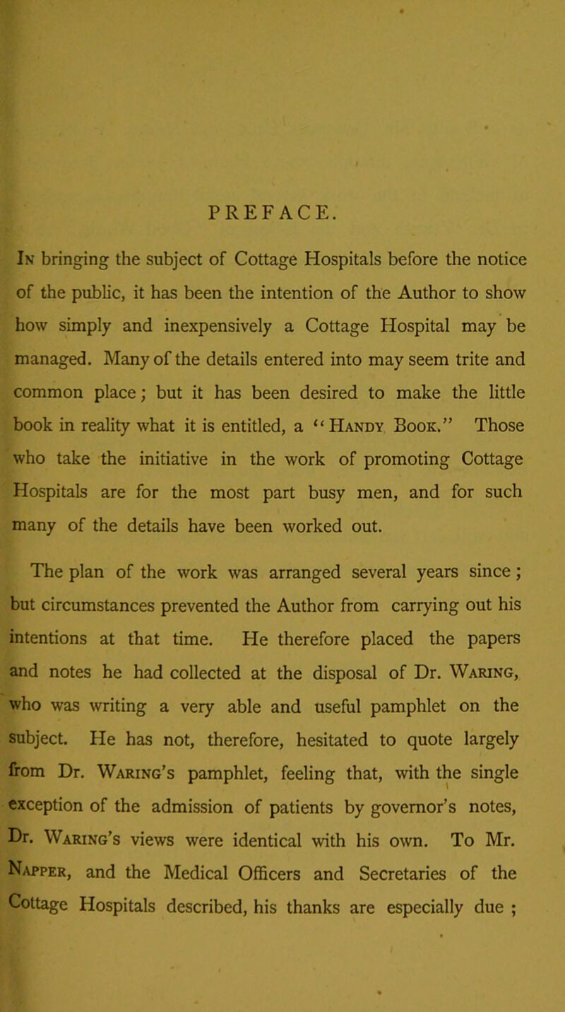 PREFACE. In bringing the subject of Cottage Hospitals before the notice of the public, it has been the intention of the Author to show how simply and inexpensively a Cottage Hospital may be managed. Many of the details entered into may seem trite and common place; but it has been desired to make the little book in reality what it is entitled, a “Handy Book.” Those who take the initiative in the work of promoting Cottage Hospitals are for the most part busy men, and for such many of the details have been worked out. The plan of the work was arranged several years since; but circumstances prevented the Author from carrying out his intentions at that time. Pie therefore placed the papers and notes he had collected at the disposal of Dr. Waring, who was writing a very able and useful pamphlet on the subject. He has not, therefore, hesitated to quote largely from Dr. Waring’s pamphlet, feeling that, with the single exception of the admission of patients by governor’s notes, Dr. Waring’s views were identical with his own. To Mr. Napper, and the Medical Officers and Secretaries of the Cottage Hospitals described, his thanks are especially due ;