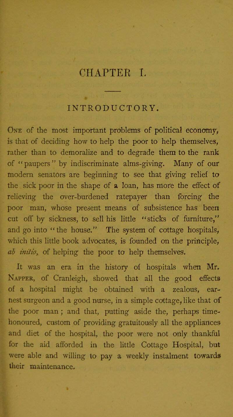 INTRODUCTORY. One of the most important problems of political economy, is that of deciding how to help the poor to help themselves, rather than to demoralize and to degrade them to the rank of “paupers” by indiscriminate alms-giving. Many of our modern senators are beginning to see that giving relief to the sick poor in the shape of a loan, has more the effect of relieving the over-burdened ratepayer than forcing the poor man, whose present means of subsistence has been cut off by sickness, to Sell his little “sticks of furniture,” and go into “the house.” The system of cottage hospitals, which this little book advocates, is founded on the principle, ab initio, of helping the poor to help themselves. It was an era in the history of hospitals when Mr. Napper, of Cranleigh, showed that all the good effects of a hospital might be obtained with a zealous, ear- nest surgeon and a good nurse, in a simple cottage, like that of the poor man; and that, putting aside the, perhaps time- honoured, custom of providing gratuitously all the appliances and diet of the hospital, the poor were not only thankful for the aid afforded in the little Cottage Hospital, but were able and willing to pay a weekly instalment towards their maintenance.