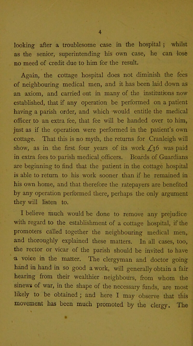 looking after a troublesome case in the hospital ; whilst as the senior, superintending his own case, he can lose no meed of credit due to him for the result. / Again, the cottage hospital does not diminish the fees of neighbouring medical men, and it has been laid down as an axiom, and carried out in many of the institutions now established, that if any operation be performed on a patient having a parish order, and which would entitle the medical officer to an extra fee, that fee will be handed over to him, just as if the operation were performed in the patient’s own cottage. That this is no myth, the returns for Cranleigh will show, as in the first four years of its work ^36 was paid in extra fees to parish medical officers. Boards of Guardians are beginning to find that the patient in the cottage hospital is able to return to his work sooner than if he remained in his own home, and that therefore the ratepayers are benefited by any operation performed there, perhaps the only argument they will listen to. I believe much would be done to remove any prejudice with regard to the establishment of a cottage hospital, if the promoters called together the neighbouring medical men, and thoroughly explained these matters. In all cases, too, the rector or vicar of the parish should be invited to have a voice in the matter. The clergyman and doctor going hand in hand in so good a work, will generally obtain a fair hearing from their wealthier neighbours, from whom the sinews of war, in the shape of the necessary funds, are most likely to be obtained ; and here I may observe that this movement has been much promoted by the clergy. The