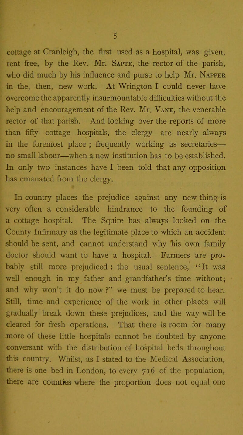 cottage at Cranleigh, the first used as a hospital, was given, rent free, by the Rev. Mr. Sapte, the rector of the parish, who did much by his influence and purse to help Mr. Napper in the, then, new work. At Wrington I could never have overcome the apparently insurmountable difficulties without the help and encouragement of the Rev. Mr. Vane, the venerable rector of that parish. And looking over the reports of more than fifty cottage hospitals, the clergy are nearly always in the foremost place ; frequently working as secretaries— no small labour—when a new institution has to be established. In only two instances have I been told that any opposition has emanated from the clergy. In country places the prejudice against any new thing is very often a considerable hindrance to the founding of a cottage hospital. The Squire has always looked on the County Infirmary as the legitimate place to which an accident should be sent, and cannot understand why his own family doctor should want to have a hospital. Farmers are pro- bably still more prejudiced : the usual sentence, “It was well enough in my father and grandfather’s time without; and why won’t it do now ?” we must be prepared to hear. Still, time and experience of the work in other places will gradually break down these prejudices, and the way will be cleared for fresh operations. That there is room for many more of these little hospitals cannot be doubted by anyone conversant with the distribution of hospital beds throughout this country. Whilst, as I stated to the Medical Association, there is one bed in London, to every 716 of the population, there are counties where the proportion does not equal one
