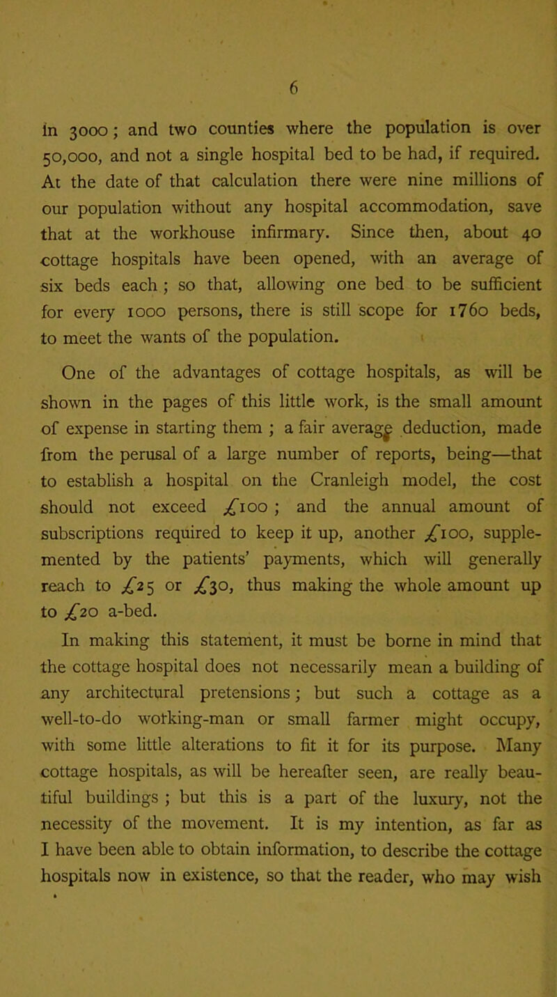 in 3000; and two counties where the population is over 50,000, and not a single hospital bed to be had, if required. At the date of that calculation there were nine millions of our population without any hospital accommodation, save that at the workhouse infirmary. Since then, about 40 cottage hospitals have been opened, with an average of six beds each ; so that, allowing one bed to be sufficient for every 1000 persons, there is still scope for 1760 beds, to meet the wants of the population. One of the advantages of cottage hospitals, as will be shown in the pages of this little work, is the small amount of expense in starting them ; a fair average deduction, made from the perusal of a large number of reports, being—that to establish a hospital on the Cranleigh model, the cost should not exceed £100 ; and the annual amount of subscriptions required to keep it up, another ^ioo, supple- mented by the patients’ payments, which will generally reach to ^25 or ^30, thus making the whole amount up to ^20 a-bed. In making this statement, it must be borne in mind that the cottage hospital does not necessarily mean a building of any architectural pretensions; but such a cottage as a well-to-do wotking-man or small farmer might occupy, with some little alterations to fit it for its purpose. Many cottage hospitals, as will be hereafter seen, are really beau- tiful buildings ; but this is a part of the luxury, not the necessity of the movement. It is my intention, as far as I have been able to obtain information, to describe the cottage hospitals now in existence, so that the reader, who may wish