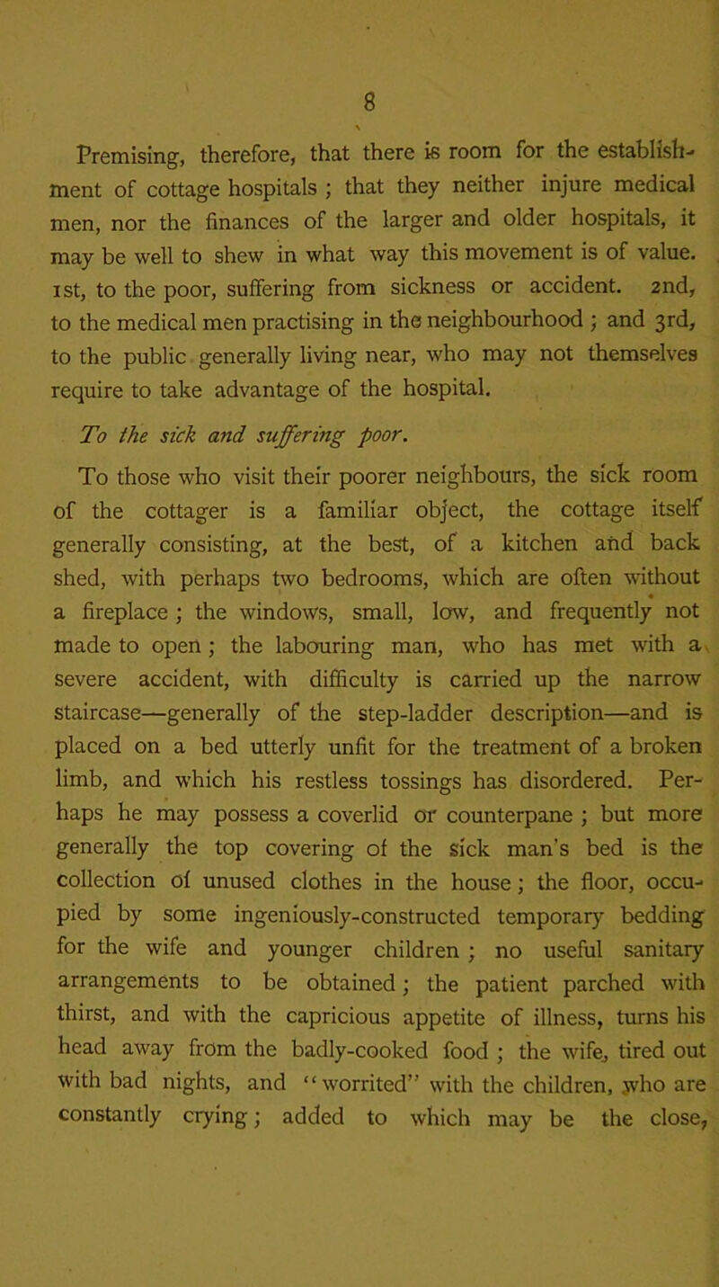 Premising, therefore, that there is room for the establish- ment of cottage hospitals ; that they neither injure medical men, nor the finances of the larger and older hospitals, it may be well to shew in what way this movement is of value, xst, to the poor, suffering from sickness or accident. 2nd, to the medical men practising in the neighbourhood ; and 3rd, to the public generally living near, who may not themselves require to take advantage of the hospital. To the sick and suffering poor. To those who visit their poorer neighbours, the sick room of the cottager is a familiar object, the cottage itself generally consisting, at the best, of a kitchen and back shed, with perhaps two bedrooms, which are often without a fireplace ; the windows, small, low, and frequently not made to open; the labouring man, who has met with a severe accident, with difficulty is carried up the narrow staircase—generally of the step-ladder description—and is placed on a bed utterly unfit for the treatment of a broken limb, and which his restless tossings has disordered. Per- haps he may possess a coverlid or counterpane ; but more generally the top covering of the sick man's bed is the collection of unused clothes in the house; the floor, occu- pied by some ingeniously-constructed temporary bedding for the wife and younger children ; no useful sanitary arrangements to be obtained; the patient parched with thirst, and with the capricious appetite of illness, turns his head away from the badly-cooked food ; the wife, tired out with bad nights, and “worrited” with the children, who are constantly crying; added to which may be the close,