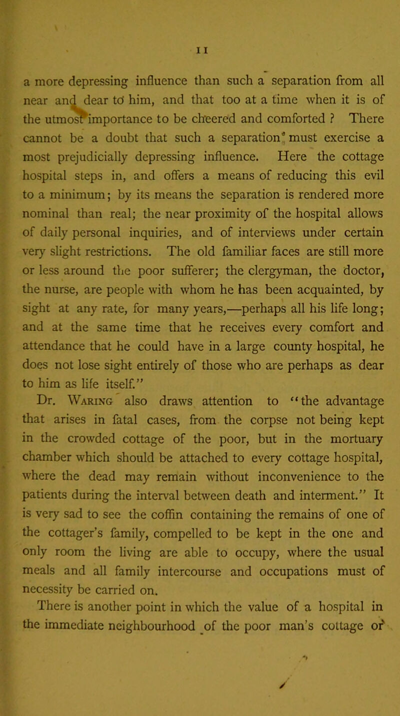 a more depressing influence than such a separation from all near and dear td him, and that too at a time when it is of the utmosrimportance to be cheered and comforted ? There cannot be a doubt that such a separation* must exercise a most prejudicially depressing influence. Here the cottage hospital steps in, and offers a means of reducing this evil to a minimum; by its means the separation is rendered more nominal than real; the near proximity of the hospital allows of daily personal inquiries, and of interviews under certain very slight restrictions. The old familiar faces are still more or less around the poor sufferer; the clergyman, the doctor, the nurse, are people with whom he has been acquainted, by sight at any rate, for many years,—perhaps all his life long; and at the same time that he receives every comfort and attendance that he could have in a large county hospital, he does not lose sight entirely of those who are perhaps as dear to him as life itself.” Dr. Waring also draws attention to “the advantage that arises in fatal cases, from the corpse not being kept in the crowded cottage of the poor, but in the mortuary chamber which should be attached to every cottage hospital, where the dead may remain without inconvenience to the patients during the interval between death and interment.” It is very sad to see the coffin containing the remains of one of the cottager’s family, compelled to be kept in the one and only room the living are able to occupy, where the usual meals and all family intercourse and occupations must of necessity be carried on. There is another point in which the value of a hospital in the immediate neighbourhood of the poor man’s cottage or' /