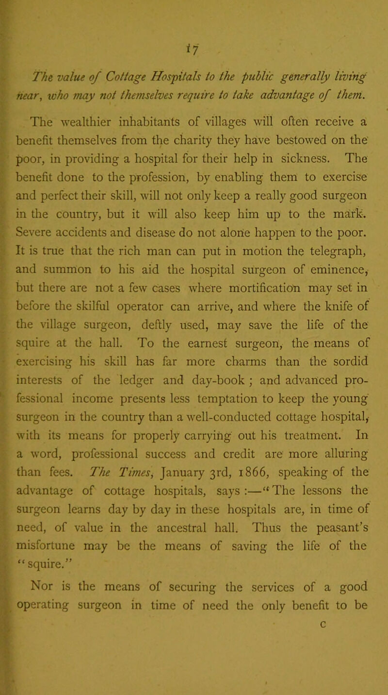 The value of Collage Hospitals to the public generally living hear, who may not themselves require to take advantage of them. The wealthier inhabitants of villages will often receive a benefit themselves from the charity they have bestowed on the poor, in providing a hospital for their help in sickness. The benefit done to the profession, by enabling them to exercise and perfect their skill, will not only keep a really good surgeon in the country, but it will also keep him up to the mark. Severe accidents and disease do not alone happen to the poor. It is true that the rich man can put in motion the telegraph, and summon to his aid the hospital surgeon of eminence, but there are not a few cases where mortification may set in before the skilful operator can arrive, and where the knife of the village surgeon, deftly used, may save the life of the squire at the hall. To the earnest surgeon, the means of exercising his skill has far more charms than the sordid interests of the ledger and day-book ; and advanced pro- fessional income presents less temptation to keep the young surgeon in the country than a well-conducted cottage hospital,- with its means for properly carrying out his treatment. In a word, professional success and credit are more alluring than fees. The Times, January 3rd, 1866, speaking of the advantage of cottage hospitals, says :—“ The lessons the surgeon learns day by day in these hospitals are, in time of need, of value in the ancestral hall. Thus the peasant’s misfortune may be the means of saving the life of the “ squire.” Nor is the means of securing the services of a good operating surgeon in time of need the only benefit to be