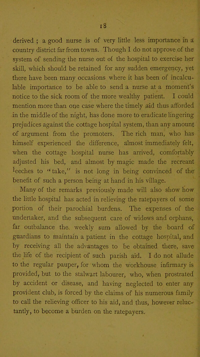 derived ; a good nurse is of very little less importance in a country district far from towns. Though I do not approve of the system of sending the nurse out of the hospital to exercise her skill, which should be retained for any sudden emergency, yet there have been many occasions where it has been of incalcu- lable importance to be able to send a nurse at a moment’s notice to the sick room of the more wealthy patient. I could mention more than one case where the timely acid thus afforded in the middle of the night, has done more to eradicate lingering prejudices against the cottage hospital system, than any amount of argument from the promoters. The rich man, who has himself experienced the difference, almost immediately felt, when the cottage hospital nurse has arrived, comfortably adjusted his bed, and almost by magic made the recreant leeches to “take, is not long in being convinced of the' benefit of such a person being at hand in his village. Many of the remarks previously made will also show how the little hospital has acted in relieving the ratepayers of some portion of their parochial burdens. The expenses of the undertaker, and the subsequent care of widows and orphans, far outbalance the. weekly sum allowed by the board of guardians to maintain a patient in the cottage hospital, and by receiving all the advantages to be obtained there, save the life of the recipient of such parish aid. I do not allude to the regular pauper, for whom the workhouse infirmary is provided, but to the stalwart labourer, who, when prostrated by accident or disease, and having neglected to enter any provident club, is forced by the claims of his numerous family to call the relieving officer to his aid, arid thus, however reluc- tantly, to become a burden on the ratepayers.