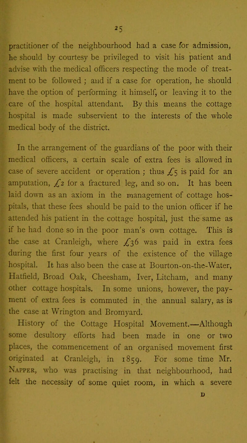 practitioner of the neighbourhood had a case for admission, he should by courtesy be privileged to visit his patient and advise with the medical officers respecting the mode of treat- ment to be followed ; and if a case for operation, he should have the option of performing it himself, or leaving it to the • care of the hospital attendant. By this means the cottage hospital is made subservient to the interests of the whole medical body of the district. In the arrangement of the guardians of the poor with their medical officers, a certain scale of extra fees is allowed in case of severe accident or operation ; thus ^5 is paid for an amputation, £2 for a fractured leg, and so on. It has been laid down as an axiom in the management of cottage hos- pitals, that these fees should be paid to the union officer if he attended his patient in the cottage hospital, just the same as if he had done so in the poor man’s own cottage. This is the case at Cranleigh, where ^36 was paid in extra fees during the first four years of the existence of the village hospital. It has also been the case at Bourton-on-the-Water, Hatfield, Broad Oak, Cheesham, Iver, Litcham, and many other cottage hospitals. In some unions, however, the pay- ment of extra fees is commuted in the annual salary, as is the case at Wrington and Bromyard. History of the Cottage Hospital Movement.—Although some desultory efforts had been made in one or two places, the commencement of an organised movement first originated at Cranleigh, in 1859. For some time Mr. Napper, who was practising in that neighbourhood, had felt the necessity of some quiet room, in which a severe u