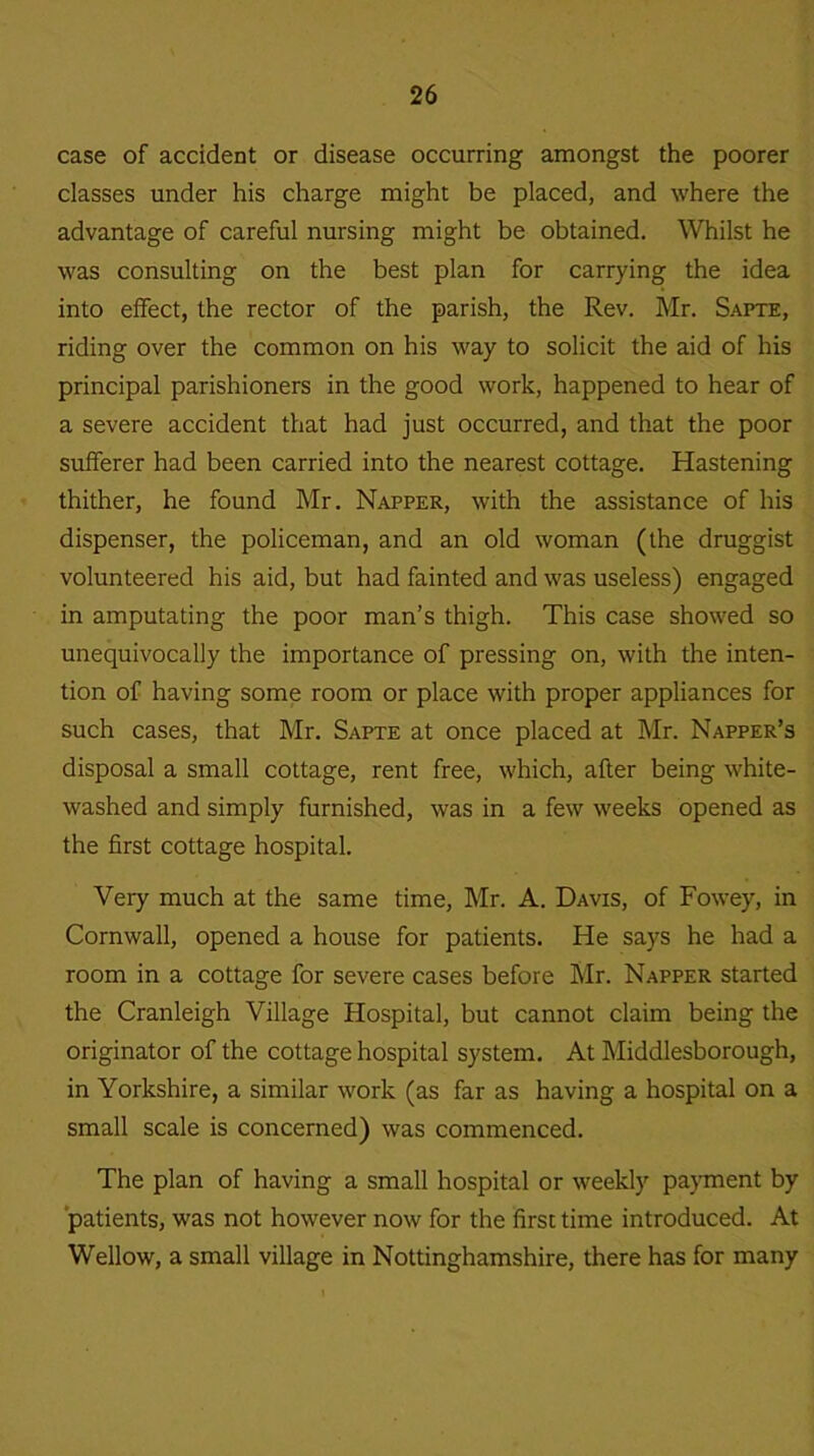 case of accident or disease occurring amongst the poorer classes under his charge might be placed, and where the advantage of careful nursing might be obtained. Whilst he was consulting on the best plan for carrying the idea into effect, the rector of the parish, the Rev. Mr. Sapte, riding over the common on his way to solicit the aid of his principal parishioners in the good work, happened to hear of a severe accident that had just occurred, and that the poor sufferer had been carried into the nearest cottage. Hastening thither, he found Mr. Napper, with the assistance of his dispenser, the policeman, and an old woman (the druggist volunteered his aid, but had fainted and was useless) engaged in amputating the poor man’s thigh. This case showed so unequivocally the importance of pressing on, with the inten- tion of having some room or place with proper appliances for such cases, that Mr. Sapte at once placed at Mr. Napper’s disposal a small cottage, rent free, which, after being white- washed and simply furnished, was in a few weeks opened as the first cottage hospital. Very much at the same time, Mr. A. Davis, of Fowey, in Cornwall, opened a house for patients. He says he had a room in a cottage for severe cases before Mr. Napper started the Cranleigh Village Hospital, but cannot claim being the originator of the cottage hospital system. At Middlesborough, in Yorkshire, a similar work (as far as having a hospital on a small scale is concerned) was commenced. The plan of having a small hospital or weekly payment by patients, was not however now for the first time introduced. At Wellow, a small village in Nottinghamshire, there has for many