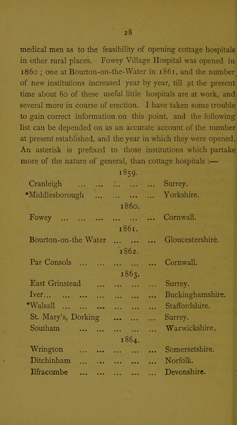 medical men as to the feasibility of opening cottage hospitals in other rural places. Fowey Village Hospital was opened in i860 ; one at Bourton-on-the-Water in 1861, and the number of new institutions increased year by year, till at the present time about 60 of these useful little hospitals are at work, and several more in course of erection. I have taken some trouble to gain correct information on this point, and the following list can be depended on as an accurate account of the number at present established, and the year in which they were opened. An asterisk is prefixed to those institutions which partake more of the nature of general, than cottage hospitals :— Cranleigh 1859. ... Surrey. ‘Middlesborough ... Yorkshire. Fowey i860. ... Cornwall. Bourton-on-the Water 1861. • • • • • • ... Gloucestershire. Par Consols 1862. ... Cornwall. East Grinstead 1863. ... Surrey. Iver ... ... ... Buckinghamshire. Walsall ... ... ... Staffordshire. St. Mary’s, Dorking *• • • • • • ... Surrey. Southam ••• ... Warwickshire. Wrington 1864. ... Somersetshire. Ditchinham ... • • • • • • ... Norfolk. Ilfracombe ... Devonshire.