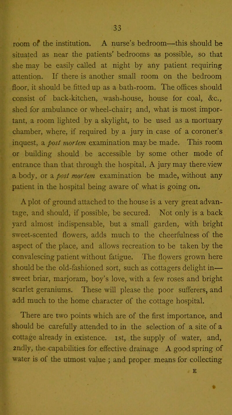 room of the institution. A nurse’s bedroom—this should be situated as near the patients’ bedrooms as possible, so that she may be easily called at night by any patient requiring attention. If there is another small room on the bedroom floor, it should be fitted up as a bath-room. The offices should consist of back-kitchen, wash-house, house for coal, &c., shed for ambulance or wheel-chair; and, what is most impor- tant, a room lighted by a skylight, to be used as a mortuary chamber, where, if required by a jury in case of a coroner’s inquest, a post mortem examination may be made. This room or building should be accessible by some other mode of entrance than that through the hospital. A jury may there view a body, or a post mortem examination be made, without any patient in the hospital being aware of what is going on. A plot of ground attached to the house is a very great advan- tage, and should, if possible, be secured. Not only is a back yard almost indispensable, but a small garden, with bright sweet-scented flowers, adds much to the cheerfulness of the aspect of the place, and allows recreation to be taken by the convalescing patient without fatigue. The flowers grown here should be the old-fashioned sort, such as cottagers delight in— sweet briar, marjoram, boy’s love, with a few roses and bright scarlet geraniums. These will please the poor sufferers, and add much to the home character of the cottage hospital. There are two points which are of the first importance, and should be carefully attended to in the selection of a site of a cottage already in existence, ist, the supply of water, and, 2ndly, the capabilities for effective drainage A good spring of water is of the utmost value ; and proper means for collecting E