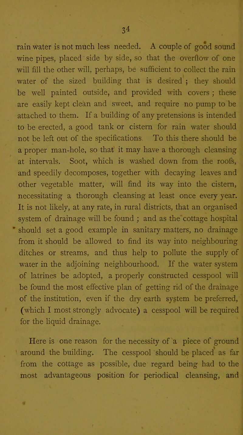 rain water is not much less needed. A couple of good sound wine pipes, placed side by side, so that the overflow of one will fill the other will, perhaps, be sufficient to collect the rain water of the sized building that is desired ; they should be well painted outside, and provided with covers ; these are easily kept clean and sweet, and require no pump to be attached to them. If a building of any pretensions is intended to be erected, a good tank or cistern for rain water should not be left out of the specifications. To this there should be a proper man-hole, so that it may have a thorough cleansing at intervals. Soot, which is washed down from the roofs, and speedily decomposes, together with decaying leaves and other vegetable matter, will find its way into the cistern, necessitating a thorough cleansing at least once every year. It is not likely, at any rate, in rural districts, that an organised system of drainage will be found ; and as the cottage hospital * should set a good example in sanitary matters, no drainage from it should be allowed to find its way into neighbouring ditches or streams, and thus help to pollute the supply of water in the adjoining neighbourhood. If the water system of latrines be adopted, a properly constructed cesspool will be found the most effective plan of getting rid of the drainage of the institution, even if the dry earth system be preferred, (which I most strongly advocate) a cesspool will be required for the liquid drainage. Here is one reason for the necessity of a piece of ground around the building. The cesspool should be placed as far from the cottage as possible, due regard being had to the most advantageous position for periodical cleansing, and