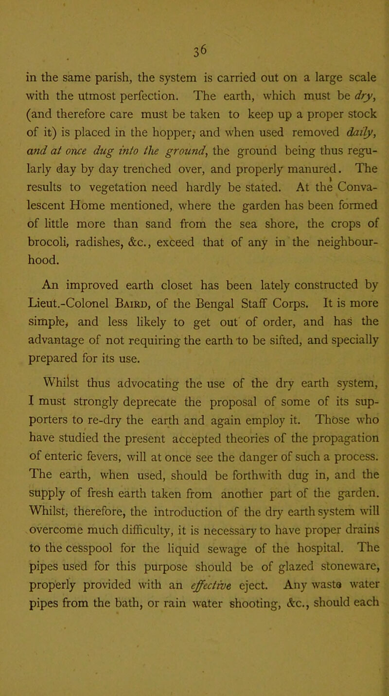 in the same parish, the system is carried out on a large scale with the utmost perfection. The earth, which must be dry, (and therefore care must be taken to keep up a proper stock of it) is placed in the hopper, and when used removed daily, and at once dug into the ground, the ground being thus regu- larly day by day trenched over, and properly manured. The results to vegetation need hardly be stated. At the Conva- lescent Home mentioned, where the garden has been formed of little more than sand from the sea shore, the crops of brocoli, radishes, &c., exceed that of any in the neighbour- hood. An improved earth closet has been lately constructed by Lieut.-Colonel Baird, of the Bengal Staff Corps. It is more simple, and less likely to get out of order, and has the advantage of not requiring the earth to be sifted, and specially prepared for its use. Whilst thus advocating the use of the dry earth system, I must strongly deprecate the proposal of some of its sup- porters to re-dry the earth and again employ it. Those who have studied the present accepted theories of the propagation of enteric fevers, will at once see the danger of such a process. The earth, when used, should be forthwith dug in, and the supply of fresh earth taken from another part of the garden. Whilst, therefore, the introduction of the dry earth system will overcome much difficulty, it is necessary to have proper drains to the cesspool for the liquid sewage of the hospital. The pipes used for this purpose should be of glazed stoneware, properly provided with an effective eject. Any waste water pipes from the bath, or rain water shooting, &c., should each