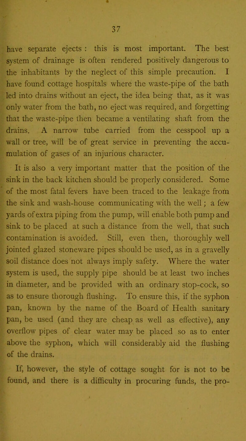 have separate ejects : this is most important. The best system of drainage is often rendered positively dangerous to the inhabitants by the neglect of this simple precaution. I have found cottage hospitals where the waste-pipe of the bath led into drains without an eject, the idea being that, as it was only water from the bath, no eject was required, and forgetting that the waste-pipe then became a ventilating shaft from the drains. A narrow tube carried from the cesspool up a wall or tree, will be of great service in preventing the accu- mulation of gases of an injurious character. It is also a very important matter that the position of the sink in the back kitchen should be properly considered. Some of the most fatal fevers have been traced to the leakage from the sink and wash-house communicating with the well; a few yards of extra piping from the pump, will enable both pump and sink to be placed at such a distance from the well, that such contamination is avoided. Still, even then, thoroughly well jointed glazed stoneware pipes should be used, as in a gravelly soil distance does not always imply safety. Where the water system is used, the supply pipe should be at least two inches in diameter, and be provided with an ordinary stop-cock, so as to ensure thorough flushing. To ensure this, if the syphon pan, known by the name of the Board of Health sanitary pan, be used (and they are cheap as well as effective), any overflow pipes of clear water may be placed so as to enter above the syphon, which will considerably aid the flushing of the drains. If, however, the style of cottage sought for is not to be found, and there is a difficulty in procuring funds, the pro-