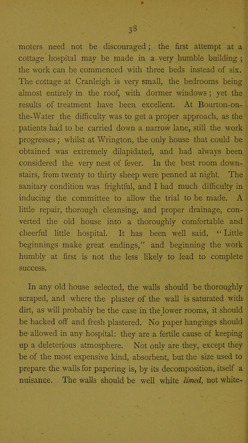moters need not be discouraged; the first attempt at a cottage hospital may be made in a very humble building ; the work can be commenced with three beds instead of six. The cottage at Cranleigh is very small, the bedrooms being almost entirely in the roof, with dormer windows ; yet the results of treatment have been excellent. At Bourton-on- the-Water the difficulty was to get a proper approach, as the patients had to be carried down a narrow lane, still the work progresses; whilst at Wrington, the only house that could be obtained was extremely dilapidated, and had always been considered the very nest of fever. In the best room down- stairs, from twenty to thirty sheep were penned at night. The sanitary condition was frightful, and I had much difficulty in inducing the committee to allow the trial to be made. A little repair, thorough cleansing, and proper drainage, con- verted the old house into a thoroughly comfortable and cheerful little hospital. It has been well said, “ Little beginnings make great endings,” and beginning the work humbly at first is not the less likely to lead to complete success. In any old house selected, the walls should be thoroughly scraped, and where the plaster of the wall is saturated with dirt, as will probably be the case in the lower rooms, it should be hacked off and fresh plastered. No paper hangings should be allowed in any hospital: they are a fertile cause of keeping up a deleterious atmosphere. Not only are they, except they be of the most expensive kind, absorbent, but the size used to prepare the walls for papering is, by its decomposition, itself a nuisance. The walls should be well white limed, not white-