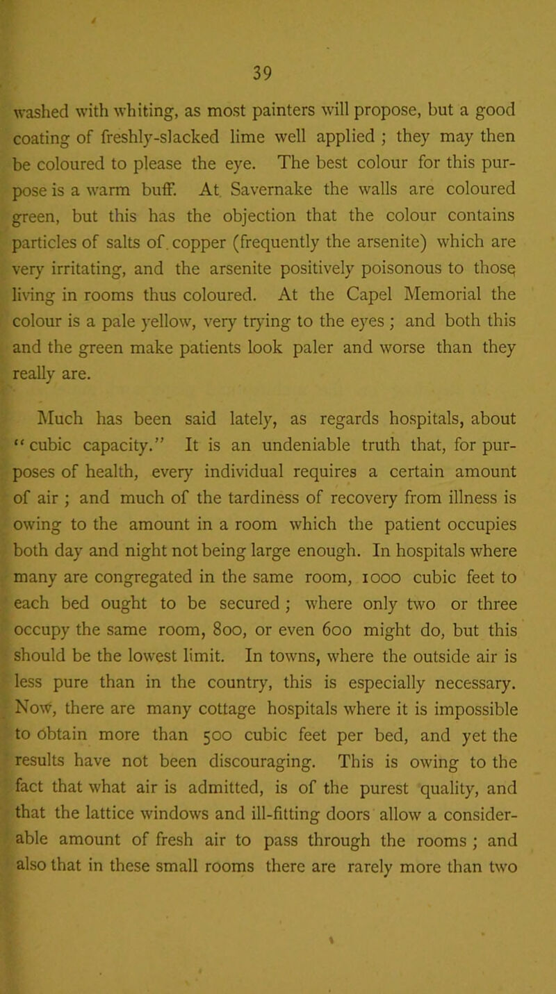 washed with whiting, as most painters will propose, but a good coating of freshly-slacked lime well applied ; they may then be coloured to please the eye. The best colour for this pur- pose is a warm buff. At Savernake the walls are coloured green, but this has the objection that the colour contains particles of salts of copper (frequently the arsenite) which are very irritating, and the arsenite positively poisonous to thosq living in rooms thus coloured. At the Capel Memorial the colour is a pale yellow, very trying to the eyes ; and both this and the green make patients look paler and worse than they really are. Much has been said lately, as regards hospitals, about “cubic capacity.” It is an undeniable truth that, for pur- poses of health, every individual requires a certain amount of air ; and much of the tardiness of recover}' from illness is owing to the amount in a room which the patient occupies both day and night not being large enough. In hospitals where many are congregated in the same room, 1000 cubic feet to each bed ought to be secured ; where only two or three occupy the same room, 800, or even 600 might do, but this should be the lowest limit. In towns, where the outside air is less pure than in the country, this is especially necessary. Now, there are many cottage hospitals where it is impossible to Obtain more than 500 cubic feet per bed, and yet the results have not been discouraging. This is owing to the fact that what air is admitted, is of the purest quality, and that the lattice windows and ill-fitting doors allow a consider- able amount of fresh air to pass through the rooms ; and also that in these small rooms there are rarely more than two