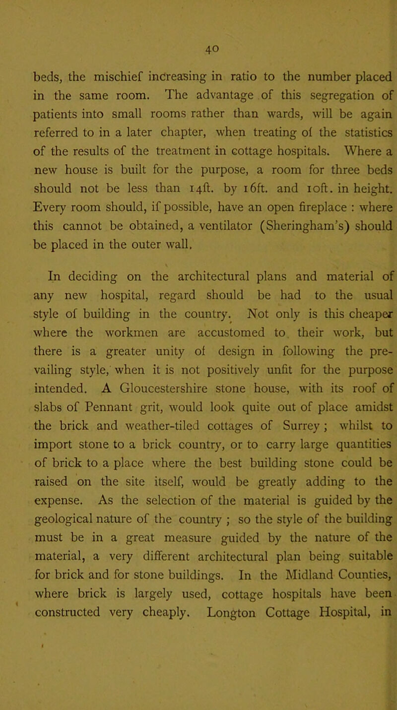 beds, the mischief increasing in ratio to the number placed in the same room. The advantage of this segregation of patients into small rooms rather than wards, will be again referred to in a later chapter, when treating ol the statistics of the results of the treatment in cottage hospitals. Where a new house is built for the purpose, a room for three beds should not be less than 14ft. by 16ft. and 10ft. in height. Every room should, if possible, have an open fireplace : where this cannot be obtained, a ventilator (Sheringham’s) should be placed in the outer wall, \ In deciding on the architectural plans and material of any new hospital, regard should be had to the usual style of building in the country. Not only is this cheaper where the workmen are accustomed to their work, but there is a greater unity of design in following the pre- vailing style, when it is not positively unfit for the purpose intended. A Gloucestershire stone house, with its roof of slabs of Pennant grit, would look quite out of place amidst the brick and weather-tiled cottages of Surrey ; whilst to import stone to a brick country, or to carry large quantities of brick to a place where the best building stone could be raised on the site itself, would be greatly adding to the expense. As the selection of the material is guided by the geological nature of the country ; so the style of the building must be in a great measure guided by the nature of the material, a very different architectural plan being suitable for brick and for stone buildings. In the Midland Counties, where brick is largely used, cottage hospitals have been constructed very cheaply. Longton Cottage Hospital, in