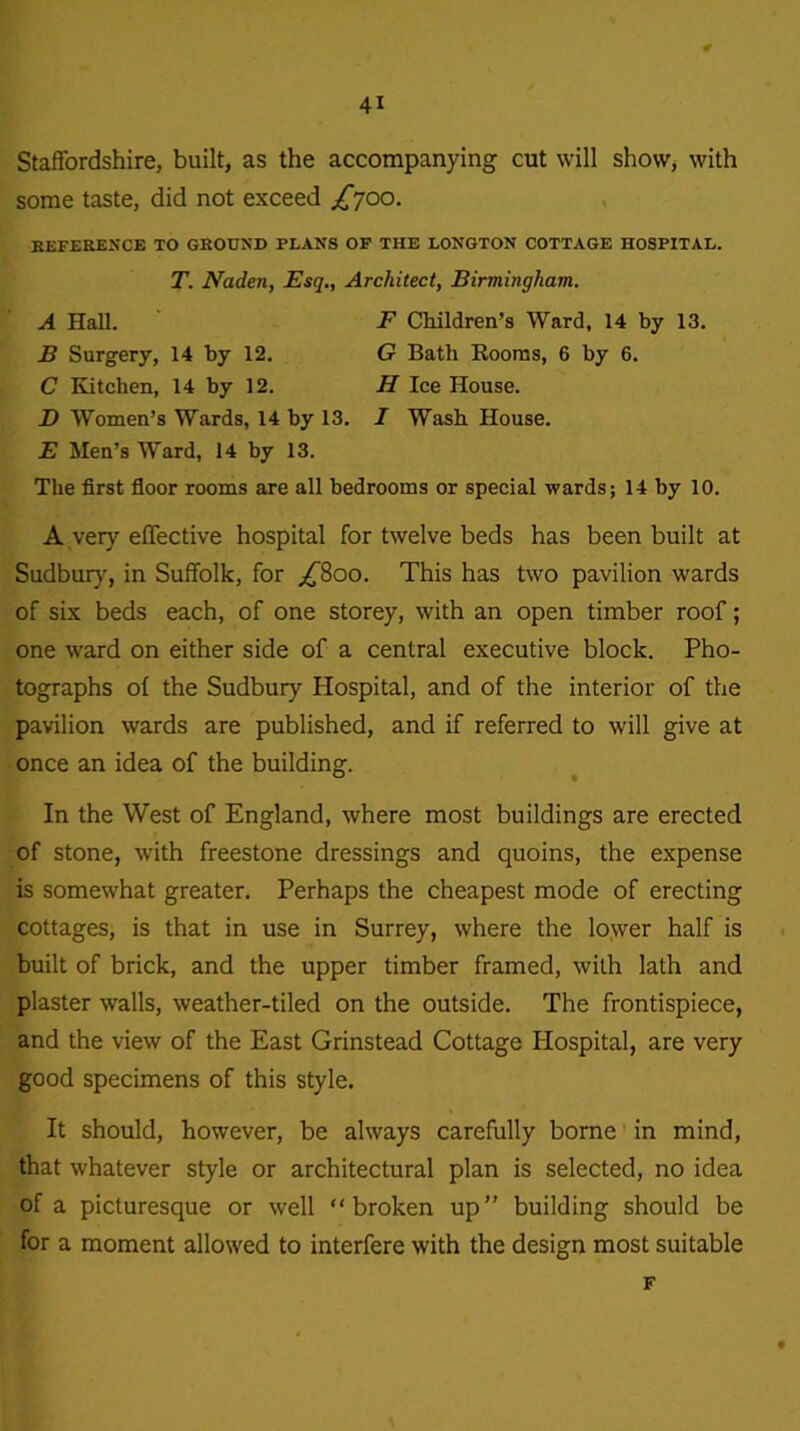Staffordshire, built, as the accompanying cut will show, with some taste, did not exceed £700. REFERENCE TO GROUND FLANS OF THE LONGTON COTTAGE HOSPITAL. T. Naden, Esq., Architect, Birmingham. A Hall. F Children’s Ward, 14 by 13. B Surgery, 14 by 12. G Bath Rooms, 6 by 6. C Kitchen, 14 by 12. H Ice House. JD Women’s Wards, 14 by 13. I Wash House. E Men’s Ward, 14 by 13. The first floor rooms are all bedrooms or special wards; 14 by 10. A very effective hospital for twelve beds has been built at Sudbury, in Suffolk, for ^800. This has two pavilion wards of six beds each, of one storey, with an open timber roof; one ward on either side of a central executive block. Pho- tographs of the Sudbury Hospital, and of the interior of the pavilion wards are published, and if referred to will give at once an idea of the building. In the West of England, where most buildings are erected of stone, with freestone dressings and quoins, the expense is somewhat greater. Perhaps the cheapest mode of erecting cottages, is that in use in Surrey, where the lower half is built of brick, and the upper timber framed, with lath and plaster walls, weather-tiled on the outside. The frontispiece, and the view of the East Grinstead Cottage Hospital, are very good specimens of this style. It should, however, be always carefully borne in mind, that whatever style or architectural plan is selected, no idea of a picturesque or well “broken up” building should be for a moment allowed to interfere with the design most suitable F