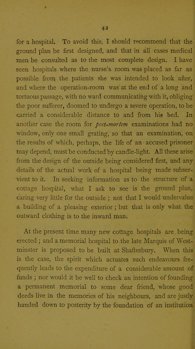 for a hospital. To avoid this, I should recommend that the ground plan be first designed, and that in all cases medical men be consulted as to the most complete design. I have seen hospitals where the nurse’s room was placed as far as possible from the patients she was intended to look after, and where the operation-room was at the end of a long and tortuous passage, with no ward communicating with it, obliging the poor sufferer, doomed to undergo a severe operation, to be carried a considerable distance to and from his bed. In another case the room for post-mortem examinations had no window, only one small grating, so that an examination, on the results of which, perhaps, the life of an accused prisoner may depend, must be conducted by candle-light. All these arise from the design of the outside being considered first, and any details of the actual work of a hospital being made subser- vient to it. In seeking information as to the structure of a cottage hospital, what I ask to see is the ground plan, caring very little for the outside ; not that I would undervalue a building of a pleasing exterior; but that is only what the outward clothing is to the inward man. At the present time many new cottage hospitals are being erected ; and a memorial hospital to the late Marquis of West- minster is proposed to be built at Shaftesbury. When this is the case, the spirit which actuates such endeavours fre- quently leads to the expenditure of a considerable amount of funds ; nor would it be well to check an intention of founding a permanent memorial to some dear friend, whose good deeds live in the memories of his neighbours, and are justly handed down to posterity by the foundation of an institution