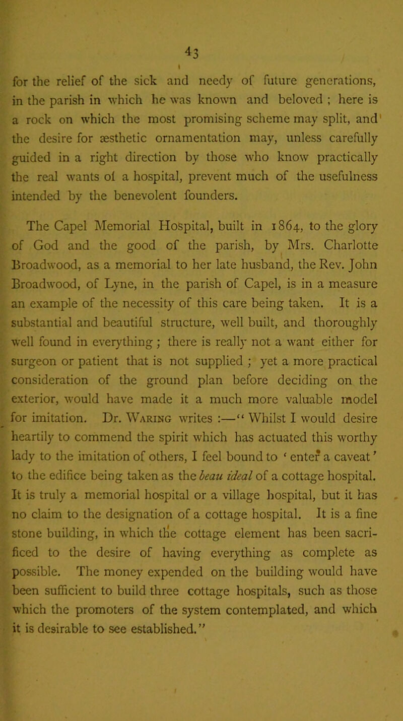 I for the relief of the sick and needy of future generations, in the parish in which he was known and beloved ; here is a rock on which the most promising scheme may split, and1 the desire for aesthetic ornamentation may, unless carefully guided in a right direction by those who know practically the real wants ot a hospital, prevent much of tire usefulness intended by the benevolent founders. The Capel Memorial Hospital, built in 1864, to the glory of God and the good of the parish, by Mrs. Charlotte Broadwood, as a memorial to her late husband, the Rev. John Broadwood, of Lyne, in the parish of Capel, is in a measure an example of the necessity of this care being taken. It is a substantial and beautiful structure, well built, and thoroughly well found in everything; there is really not a want either for surgeon or patient that is not supplied ; yet a more practical consideration of the ground plan before deciding on the exterior, would have made it a much more valuable model for imitation. Dr. Waring writes :—“ Whilst I would desire heartily to commend the spirit which has actuated this worthy lady to the imitation of others, I feel bound to ‘ enter a caveat ’ to the edifice being taken as the beau ideal of a cottage hospital. It is truly a memorial hospital or a village hospital, but it has no claim to the designation of a cottage hospital. It is a fine stone building, in which tKe cottage element has been sacri- ficed to the desire of having everything as complete as possible. The money expended on the building would have been sufficient to build three cottage hospitals, such as those which the promoters of the system contemplated, and which it is desirable to see established.”