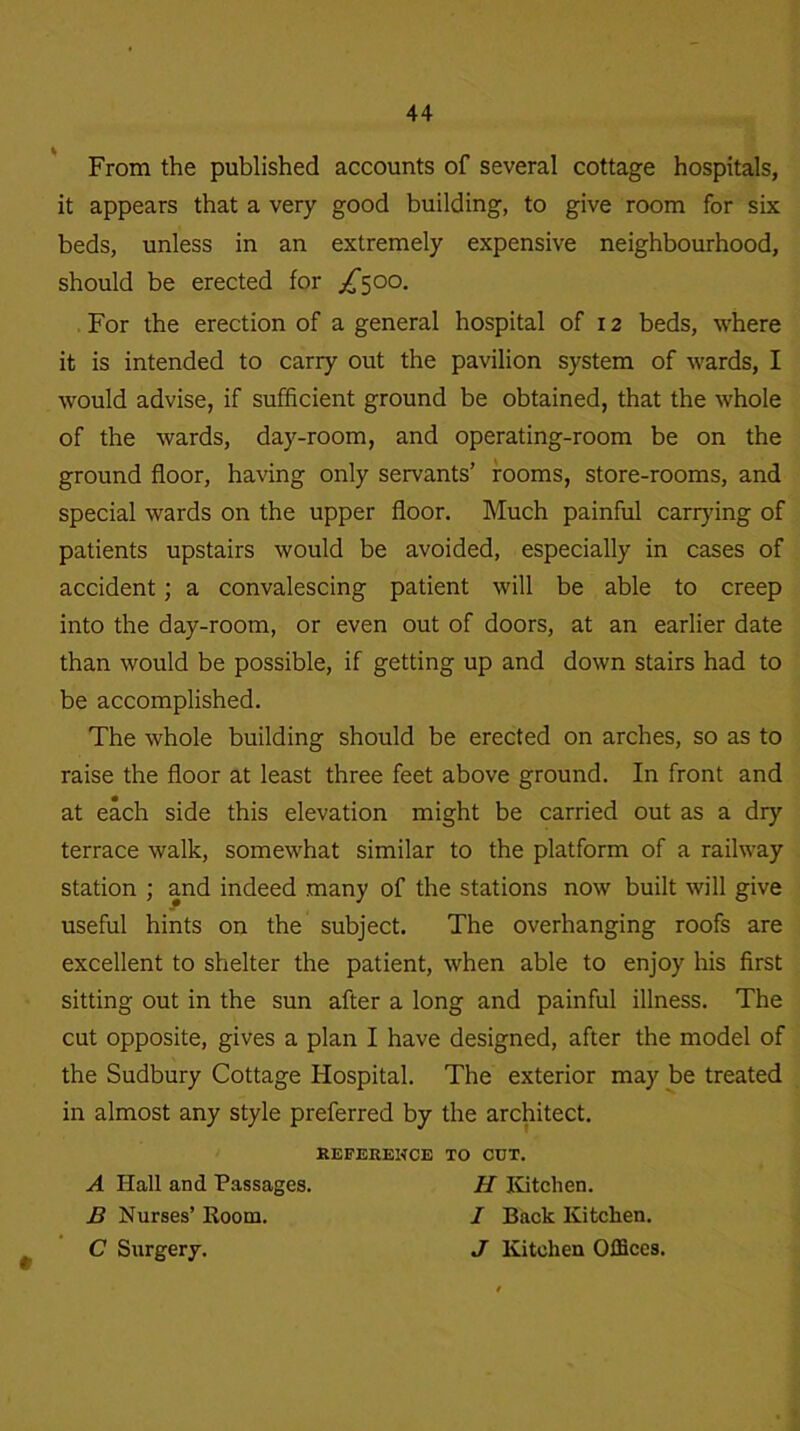 From the published accounts of several cottage hospitals, it appears that a very good building, to give room for six beds, unless in an extremely expensive neighbourhood, should be erected for ^500. For the erection of a general hospital of 12 beds, where it is intended to carry out the pavilion system of wards, I would advise, if sufficient ground be obtained, that the whole of the wards, day-room, and operating-room be on the ground floor, having only servants’ rooms, store-rooms, and special wards on the upper floor. Much painful carrying of patients upstairs would be avoided, especially in cases of accident; a convalescing patient will be able to creep into the day-room, or even out of doors, at an earlier date than would be possible, if getting up and down stairs had to be accomplished. The whole building should be erected on arches, so as to raise the floor at least three feet above ground. In front and at each side this elevation might be carried out as a dry terrace walk, somewhat similar to the platform of a railway station ; and indeed many of the stations now built will give useful hints on the subject. The overhanging roofs are excellent to shelter the patient, when able to enjoy his first sitting out in the sun after a long and painful illness. The cut opposite, gives a plan I have designed, after the model of the Sudbury Cottage Hospital. The exterior may be treated in almost any style preferred by the architect. REFERENCE TO CUT. A Hall and Passages. H Kitchen. B Nurses’ Room. / Back Kitchen. C Surgery. J Kitchen Offices.
