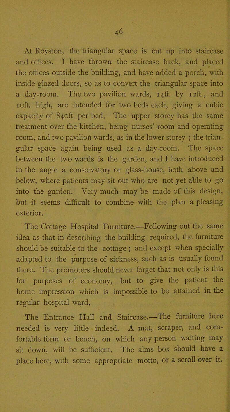 At Royston, the triangular space is cut up into staircase and offices. I have thrown the staircase back, and placed the offices outside the building, and have added a porch, with inside glazed doors, so as to convert the triangular space into a day-room. The two pavilion wards, 14ft. by 12ft., and 1 oft. high, are intended for two beds each, giving a cubic capacity of 840ft. per bed. The upper storey has the same treatment over the kitchen, being nurses’ room and operating room, and two pavilion wards, as in the lower storey ; the trian- gular space again being used as a day-room. The space between the two wards is the garden, and I have introduced in the angle a conservatory or glass-house, both above and below, where patients may sit out who are not yet able to go into the garden. Very much may be made of this design, but it seems difficult to combine with the plan a pleasing exterior. The Cottage Hospital Furniture.—Following out the same idea as that in describing the building required, the furniture should be suitable to the cottage ; and except when specially adapted to the purpose of sickness, such as is usually found there. The promoters should never forget that not only is this for purposes of economy, but to give the patient the home impression which is impossible to be attained in the regular hospital ward. The Entrance Hall and Staircase.—The furniture here needed is very little indeed. A mat, scraper, and com- fortable form or bench, on which any person waiting may sit down, will be sufficient. The alms box should have a place here, with some appropriate motto, or a scroll over it.