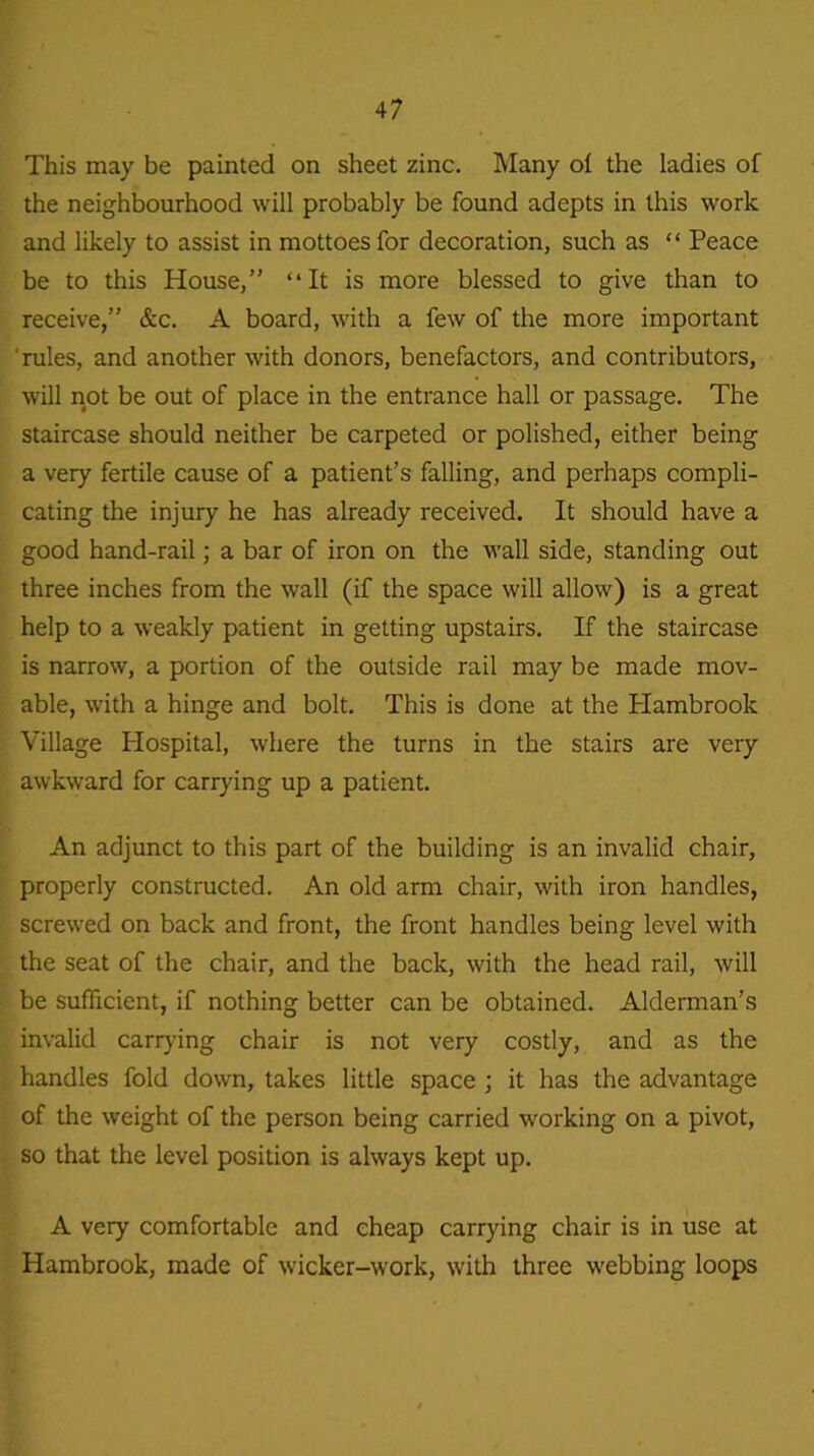 This may be painted on sheet zinc. Many of the ladies of the neighbourhood will probably be found adepts in this work and likely to assist in mottoes for decoration, such as “ Peace be to this House,” “It is more blessed to give than to receive,” &c. A board, with a few of the more important rules, and another with donors, benefactors, and contributors, will not be out of place in the entrance hall or passage. The staircase should neither be carpeted or polished, either being a very fertile cause of a patient’s falling, and perhaps compli- cating the injury he has already received. It should have a good hand-rail; a bar of iron on the wall side, standing out three inches from the wall (if the space will allow) is a great help to a weakly patient in getting upstairs. If the staircase is narrow, a portion of the outside rail may be made mov- able, with a hinge and bolt. This is done at the Plambrook Village Plospital, where the turns in the stairs are very awkward for carrying up a patient. An adjunct to this part of the building is an invalid chair, properly constructed. An old arm chair, with iron handles, screwed on back and front, the front handles being level with the seat of the chair, and the back, with the head rail, will be sufficient, if nothing better can be obtained. Alderman’s invalid carrying chair is not very costly, and as the handles fold down, takes little space ; it has the advantage of the weight of the person being carried working on a pivot, so that the level position is always kept up. A very comfortable and cheap carrying chair is in use at Hambrook, made of wicker-work, with three webbing loops
