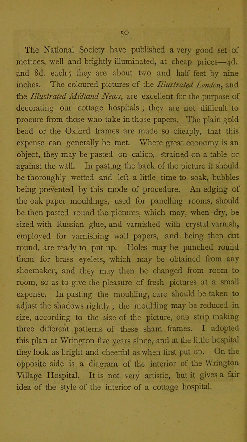 The National Society have published a very good set of mottoes, well and brightly illuminated, at cheap prices—4d. and 8d. each ; they are about two and half feet by nine inches. The coloured pictures of the Illustrated London, and the Illustrated Midland News, are excellent for the purpose of decorating our cottage hospitals ; they are not difficult to procure from those who take in those papers. The plain gold bead or the Oxford frames are made so cheaply, that this expense can generally be met. Where great economy is an object, they may be pasted on calico, Strained on a table or against the wall. In pasting the back of the picture it should be thoroughly wetted and left a little time to soak, bubbles being prevented by this mode of procedure. An edging of the oak paper mouldings, used for panelling rooms, should be then pasted round the pictures, which may, when dry, be sized with Russian glue, and varnished with crystal varnish, employed for varnishing wall papers, and being then cut round, are ready to put up. Holes may be punched round them for brass eyelets, which may be obtained from any shoemaker, and they may then be changed from room to room, so as to give the pleasure of fresh pictures at a small expense. In pasting the moulding, care should be taken to adjust the shadows rightly ; the moulding may be reduced in size, according to the size of the picture, one strip making three different patterns of these sham frames. I adopted this plan at Wrington five years since, and at the little hospital they look as bright and cheerful as when first put up. On the opposite side is a diagram of the interior of the Wrington Village Hospital. It is not very artistic, but it gives a fair idea of the style of the interior of a cottage hospital.